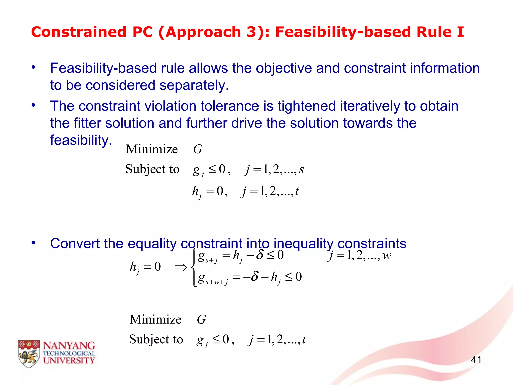 Constrained PC (Approach 3): Feasibility-based Rule I
• Feasibility-based rule allows the objective and constraint information
to be considered separately.
• The constraint violation tolerance is tightened iteratively to obtain
the fitter solution and further drive the solution towards the
feasibility.
• Convert the equality constraint into inequality constraints
41
Minimize
Subject to 0 , 1,2,...,
0, 1,2,...,
j
j
G
g j s
h j t
≤ =
= =
0 1,2,...,
0
0
Minimize
Subject to 0 , 1,2,...,
s j j
j
s w j j
j
g h j w
h
g h
G
g j t
δ
δ
+
+ +
= − ≤ =
= ⇒ 
= − − ≤
≤ =
 