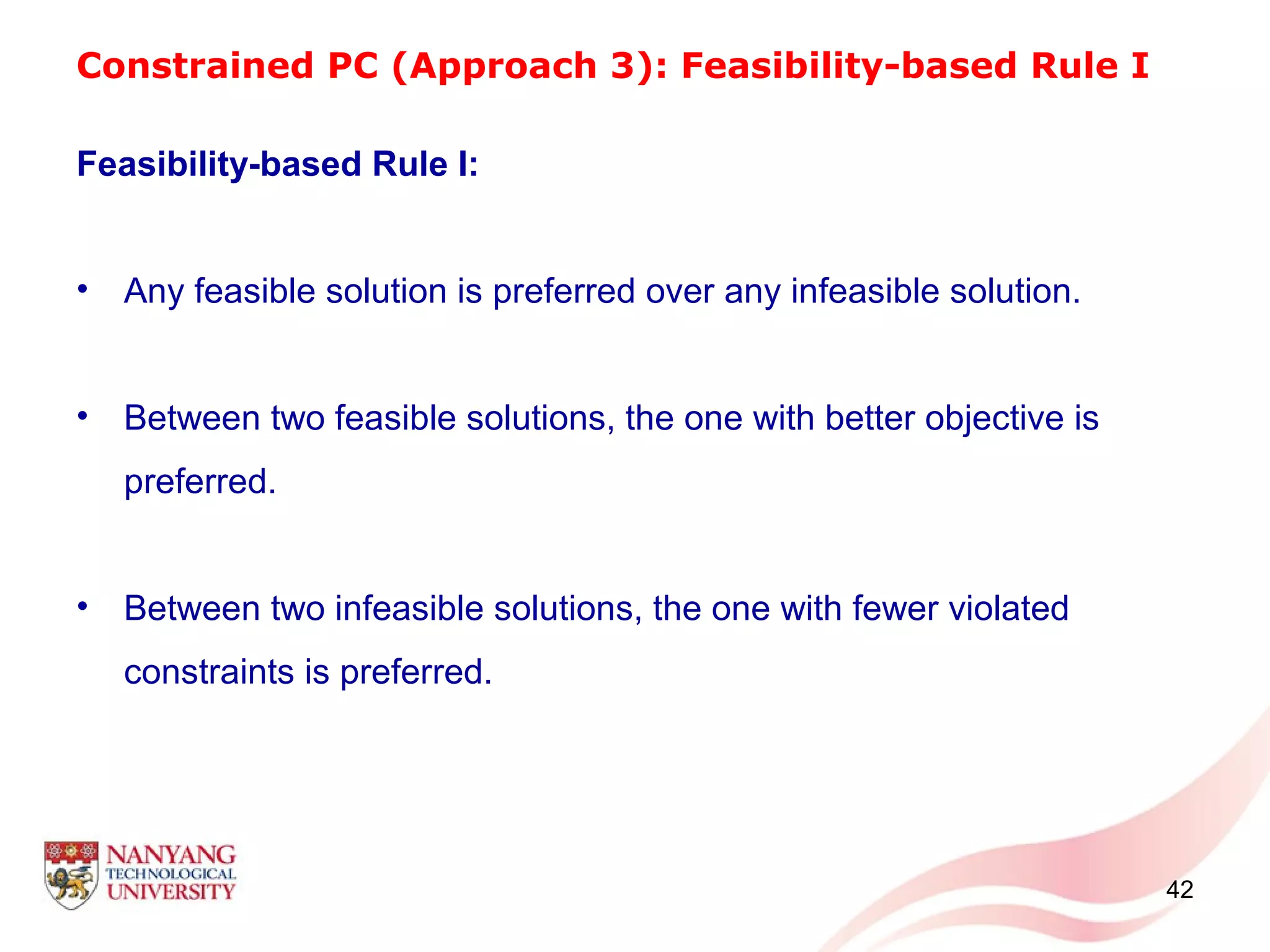 Constrained PC (Approach 3): Feasibility-based Rule I
Feasibility-based Rule I:
• Any feasible solution is preferred over any infeasible solution.
• Between two feasible solutions, the one with better objective is
preferred.
• Between two infeasible solutions, the one with fewer violated
constraints is preferred.
42
 