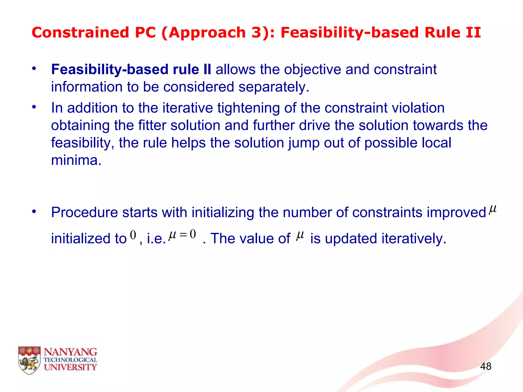 Constrained PC (Approach 3): Feasibility-based Rule II
• Feasibility-based rule II allows the objective and constraint
information to be considered separately.
• In addition to the iterative tightening of the constraint violation
obtaining the fitter solution and further drive the solution towards the
feasibility, the rule helps the solution jump out of possible local
minima.
• Procedure starts with initializing the number of constraints improved
initialized to , i.e. . The value of is updated iteratively.
48
µ
0 0µ = µ
 
