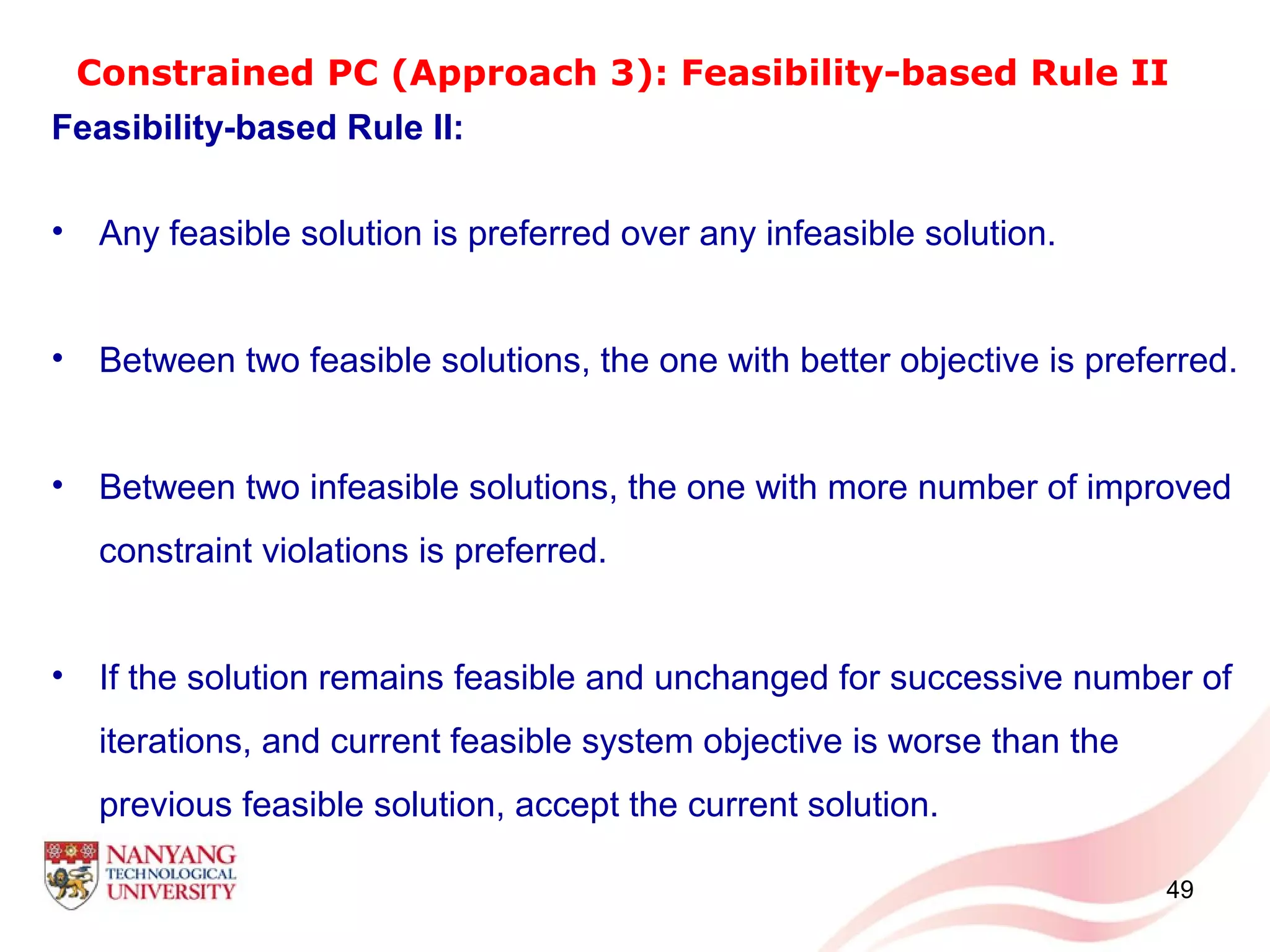 Constrained PC (Approach 3): Feasibility-based Rule II
Feasibility-based Rule II:
• Any feasible solution is preferred over any infeasible solution.
• Between two feasible solutions, the one with better objective is preferred.
• Between two infeasible solutions, the one with more number of improved
constraint violations is preferred.
• If the solution remains feasible and unchanged for successive number of
iterations, and current feasible system objective is worse than the
previous feasible solution, accept the current solution.
49
 