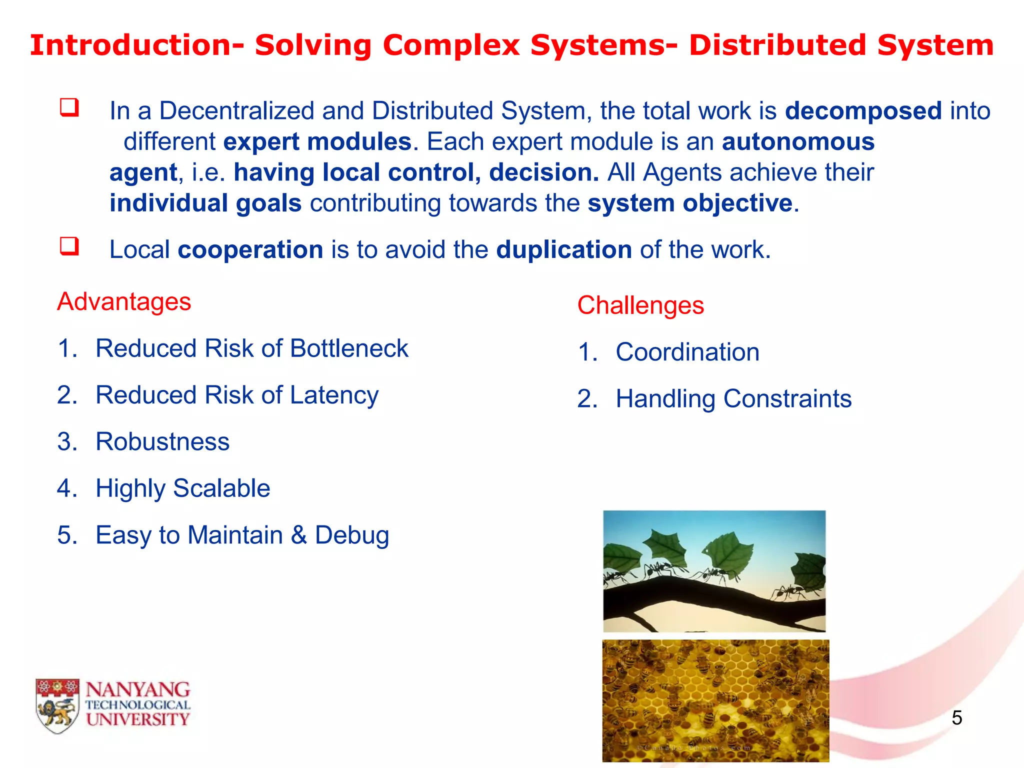 5
Introduction- Solving Complex Systems- Distributed System
Advantages
1. Reduced Risk of Bottleneck
2. Reduced Risk of Latency
3. Robustness
4. Highly Scalable
5. Easy to Maintain & Debug
 In a Decentralized and Distributed System, the total work is decomposed into
different expert modules. Each expert module is an autonomous
agent, i.e. having local control, decision. All Agents achieve their
individual goals contributing towards the system objective.
 Local cooperation is to avoid the duplication of the work.
Challenges
1. Coordination
2. Handling Constraints
 