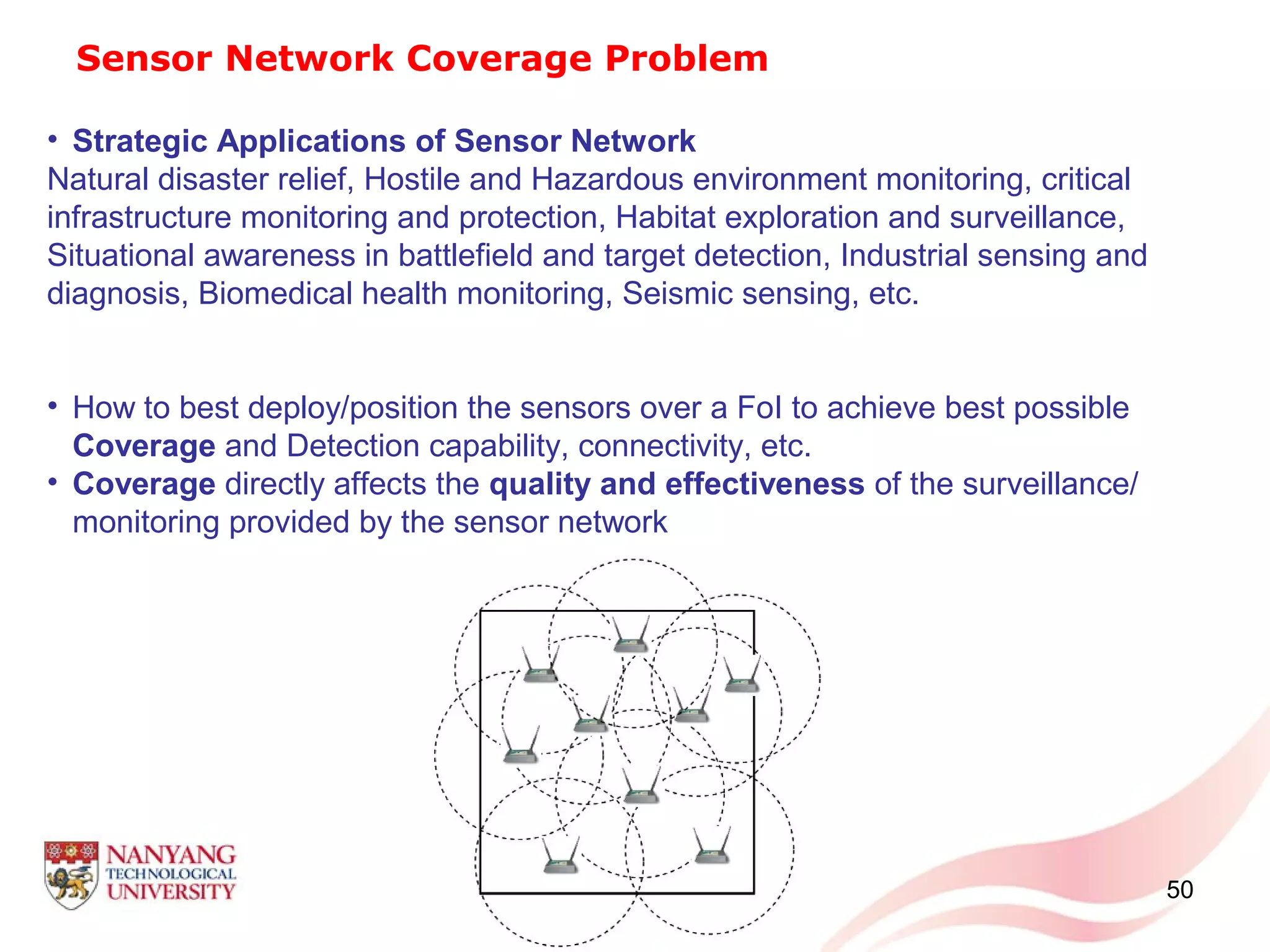 50
Sensor Network Coverage Problem
• Strategic Applications of Sensor Network
Natural disaster relief, Hostile and Hazardous environment monitoring, critical
infrastructure monitoring and protection, Habitat exploration and surveillance,
Situational awareness in battlefield and target detection, Industrial sensing and
diagnosis, Biomedical health monitoring, Seismic sensing, etc.
• How to best deploy/position the sensors over a FoI to achieve best possible
Coverage and Detection capability, connectivity, etc.
• Coverage directly affects the quality and effectiveness of the surveillance/
monitoring provided by the sensor network
 