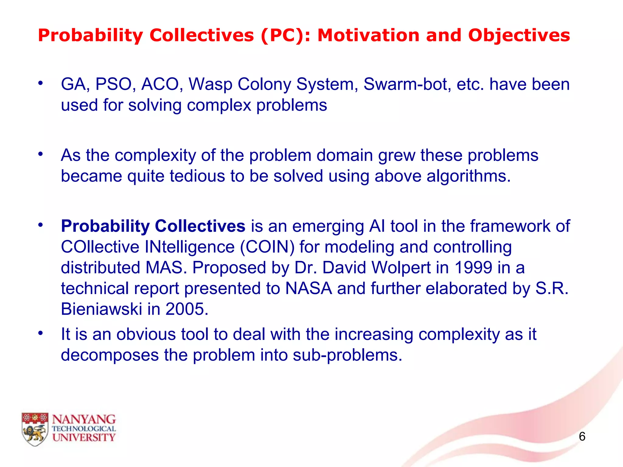 Probability Collectives (PC): Motivation and Objectives
• GA, PSO, ACO, Wasp Colony System, Swarm-bot, etc. have been
used for solving complex problems
• As the complexity of the problem domain grew these problems
became quite tedious to be solved using above algorithms.
• Probability Collectives is an emerging AI tool in the framework of
COllective INtelligence (COIN) for modeling and controlling
distributed MAS. Proposed by Dr. David Wolpert in 1999 in a
technical report presented to NASA and further elaborated by S.R.
Bieniawski in 2005.
• It is an obvious tool to deal with the increasing complexity as it
decomposes the problem into sub-problems.
6
 