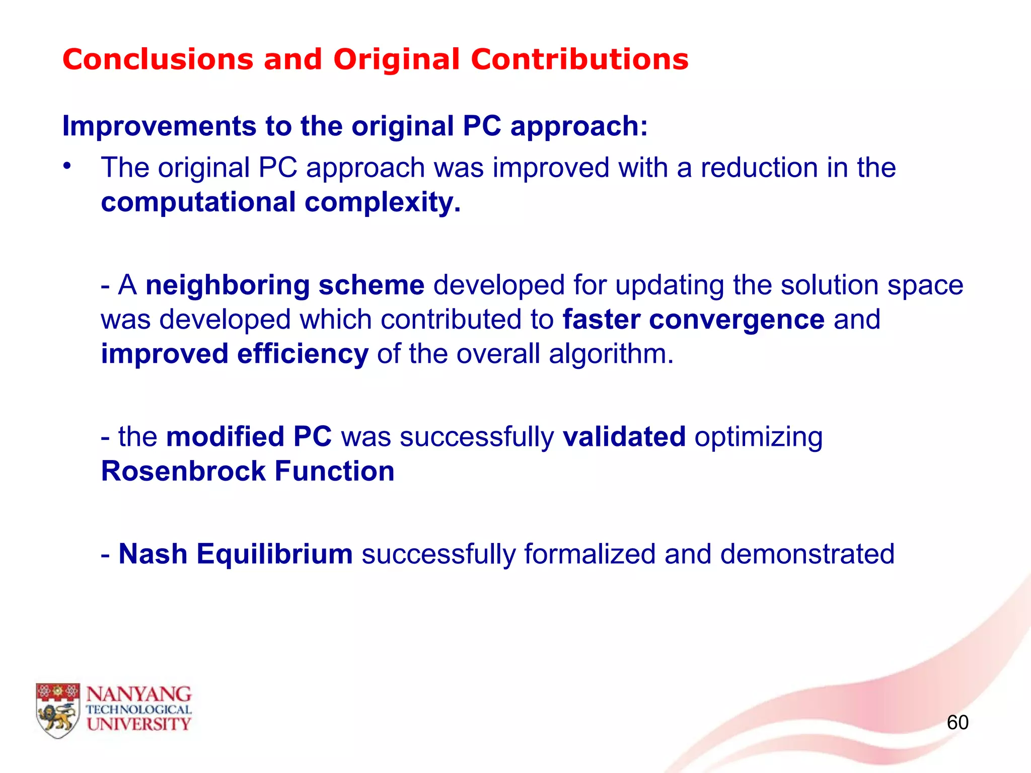 Conclusions and Original Contributions
60
Improvements to the original PC approach:
• The original PC approach was improved with a reduction in the
computational complexity.
- A neighboring scheme developed for updating the solution space
was developed which contributed to faster convergence and
improved efficiency of the overall algorithm.
- the modified PC was successfully validated optimizing
Rosenbrock Function
- Nash Equilibrium successfully formalized and demonstrated
 