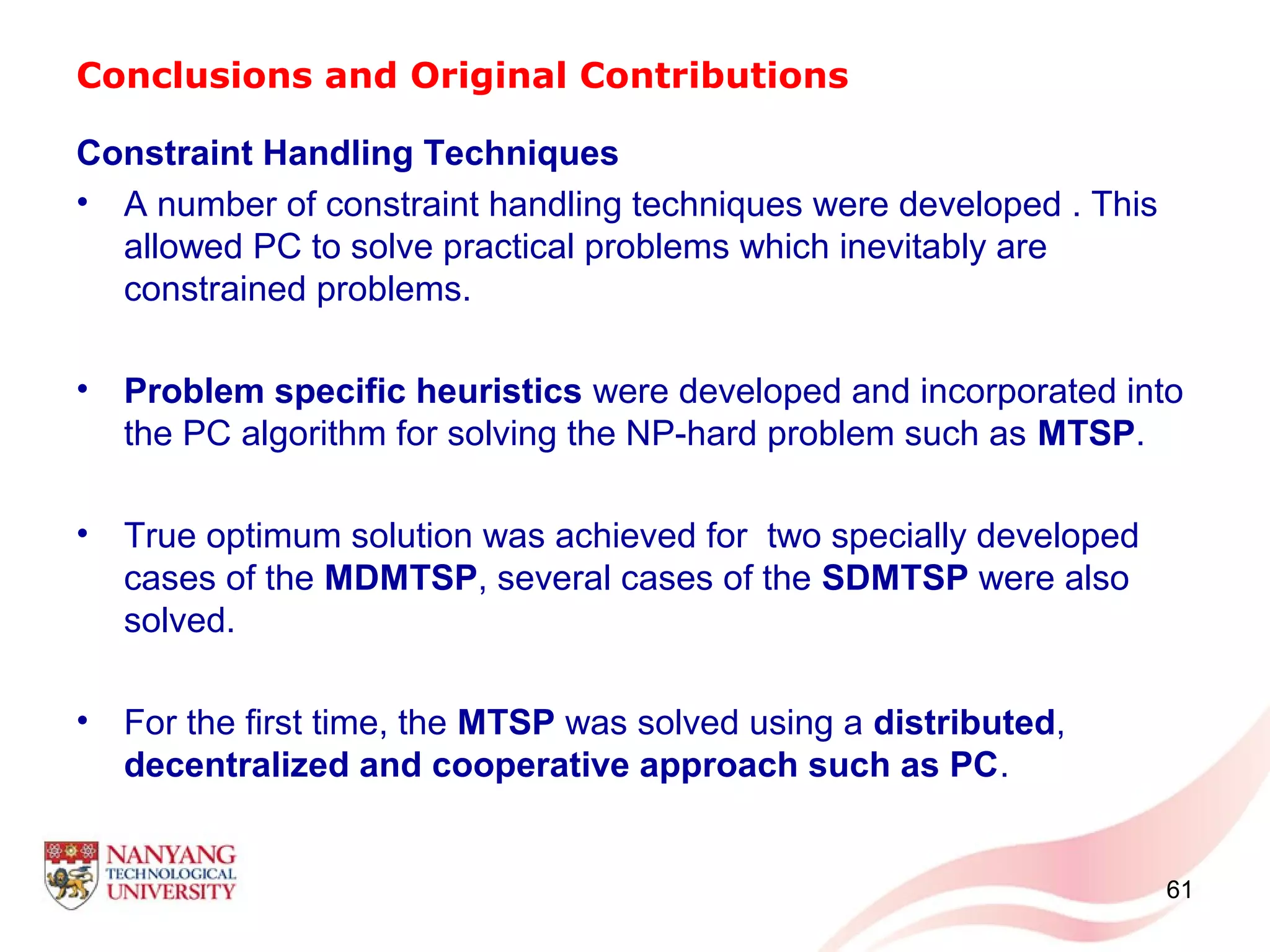 Conclusions and Original Contributions
Constraint Handling Techniques
• A number of constraint handling techniques were developed . This
allowed PC to solve practical problems which inevitably are
constrained problems.
• Problem specific heuristics were developed and incorporated into
the PC algorithm for solving the NP-hard problem such as MTSP.
• True optimum solution was achieved for two specially developed
cases of the MDMTSP, several cases of the SDMTSP were also
solved.
• For the first time, the MTSP was solved using a distributed,
decentralized and cooperative approach such as PC.
61
 