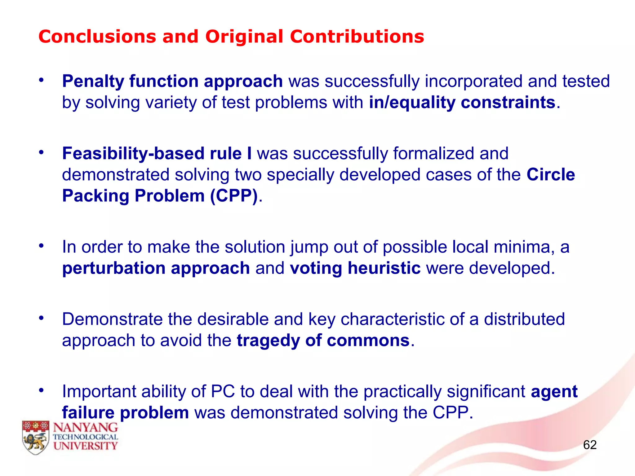 Conclusions and Original Contributions
• Penalty function approach was successfully incorporated and tested
by solving variety of test problems with in/equality constraints.
• Feasibility-based rule I was successfully formalized and
demonstrated solving two specially developed cases of the Circle
Packing Problem (CPP).
• In order to make the solution jump out of possible local minima, a
perturbation approach and voting heuristic were developed.
• Demonstrate the desirable and key characteristic of a distributed
approach to avoid the tragedy of commons.
• Important ability of PC to deal with the practically significant agent
failure problem was demonstrated solving the CPP.
62
 