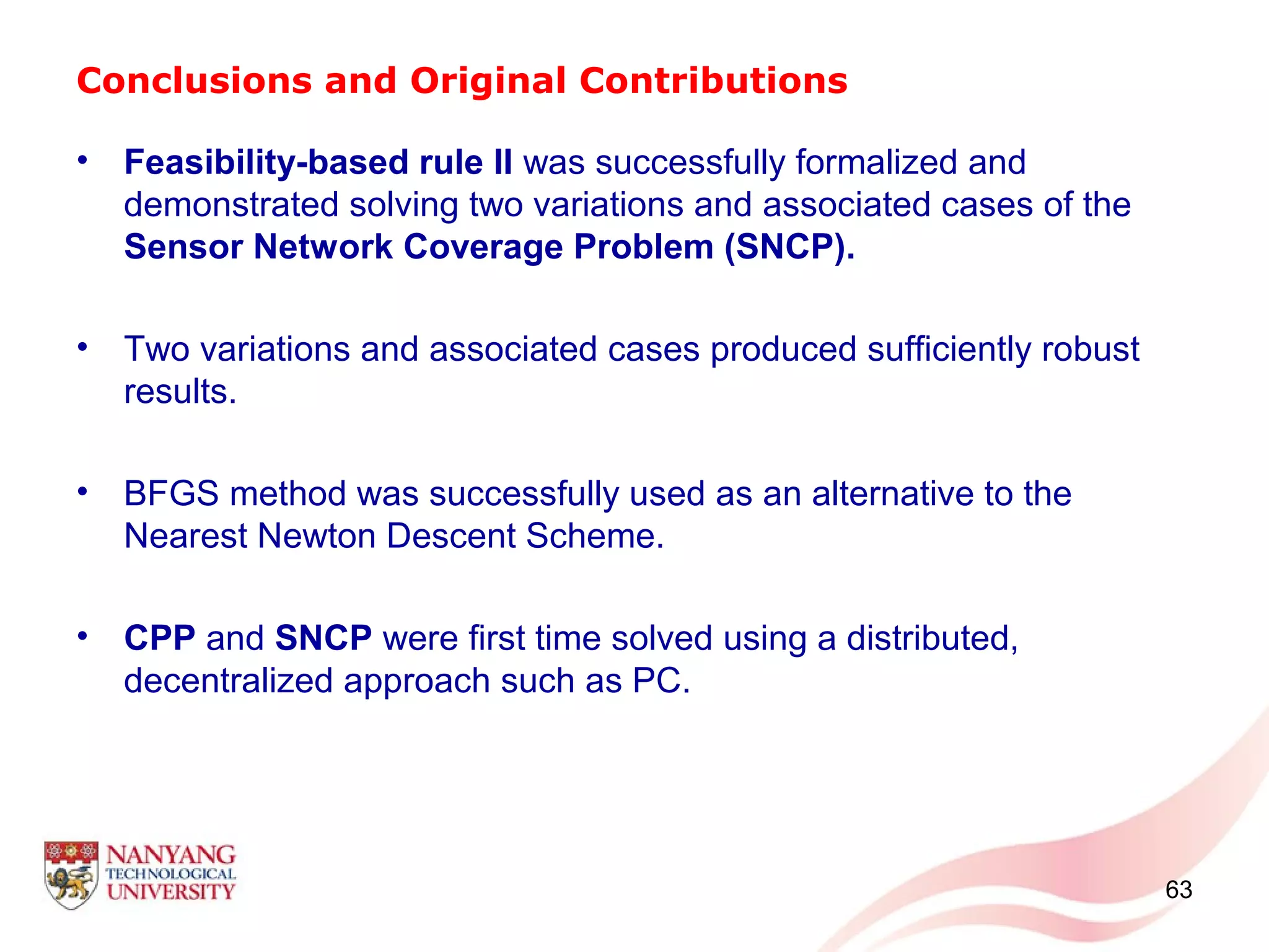 Conclusions and Original Contributions
• Feasibility-based rule II was successfully formalized and
demonstrated solving two variations and associated cases of the
Sensor Network Coverage Problem (SNCP).
• Two variations and associated cases produced sufficiently robust
results.
• BFGS method was successfully used as an alternative to the
Nearest Newton Descent Scheme.
• CPP and SNCP were first time solved using a distributed,
decentralized approach such as PC.
63
 