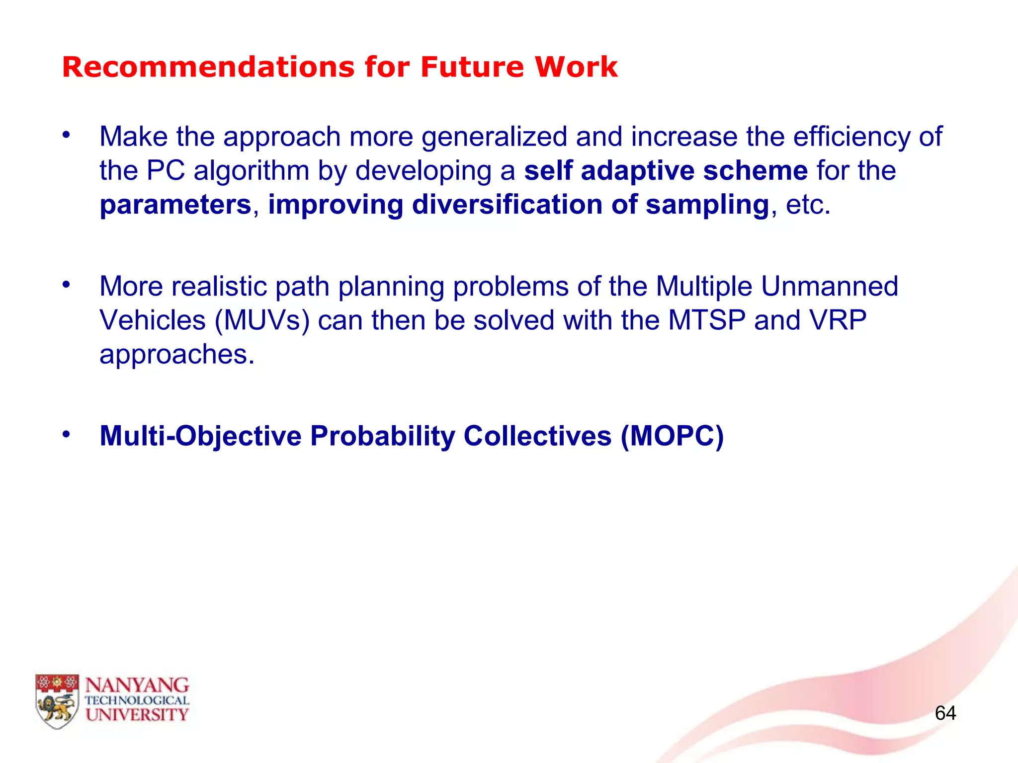 Recommendations for Future Work
• Make the approach more generalized and increase the efficiency of
the PC algorithm by developing a self adaptive scheme for the
parameters, improving diversification of sampling, etc.
• More realistic path planning problems of the Multiple Unmanned
Vehicles (MUVs) can then be solved with the MTSP and VRP
approaches.
• Multi-Objective Probability Collectives (MOPC)
64
 