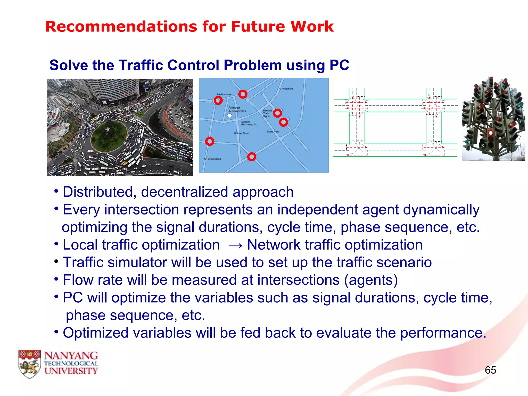 Recommendations for Future Work
Solve the Traffic Control Problem using PC
• Distributed, decentralized approach
• Every intersection represents an independent agent dynamically
optimizing the signal durations, cycle time, phase sequence, etc.
• Local traffic optimization → Network traffic optimization
• Traffic simulator will be used to set up the traffic scenario
• Flow rate will be measured at intersections (agents)
• PC will optimize the variables such as signal durations, cycle time,
phase sequence, etc.
• Optimized variables will be fed back to evaluate the performance.
65
 