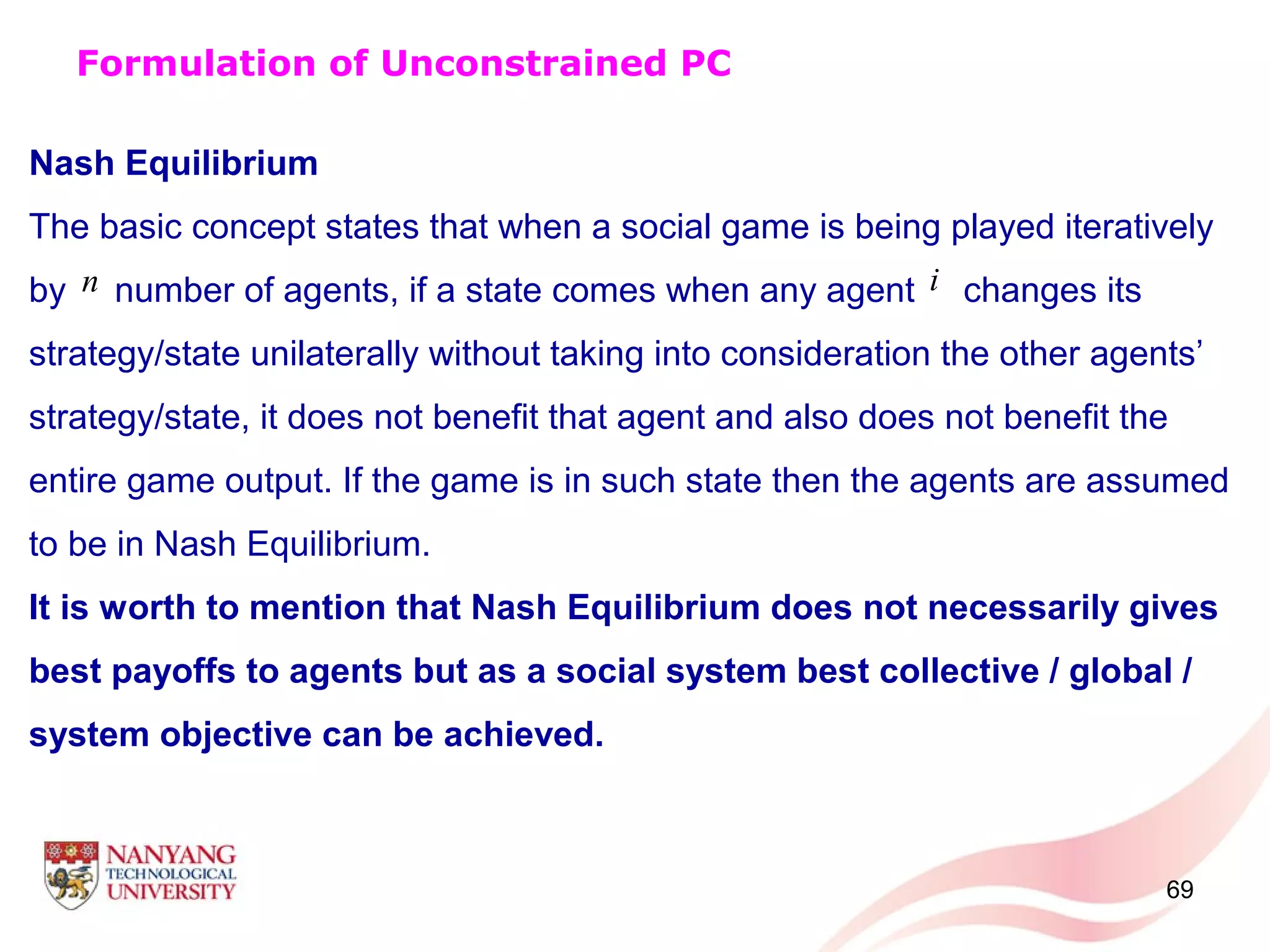 69
Nash Equilibrium
The basic concept states that when a social game is being played iteratively
by number of agents, if a state comes when any agent changes its
strategy/state unilaterally without taking into consideration the other agents’
strategy/state, it does not benefit that agent and also does not benefit the
entire game output. If the game is in such state then the agents are assumed
to be in Nash Equilibrium.
It is worth to mention that Nash Equilibrium does not necessarily gives
best payoffs to agents but as a social system best collective / global /
system objective can be achieved.
Formulation of Unconstrained PC
n i
 