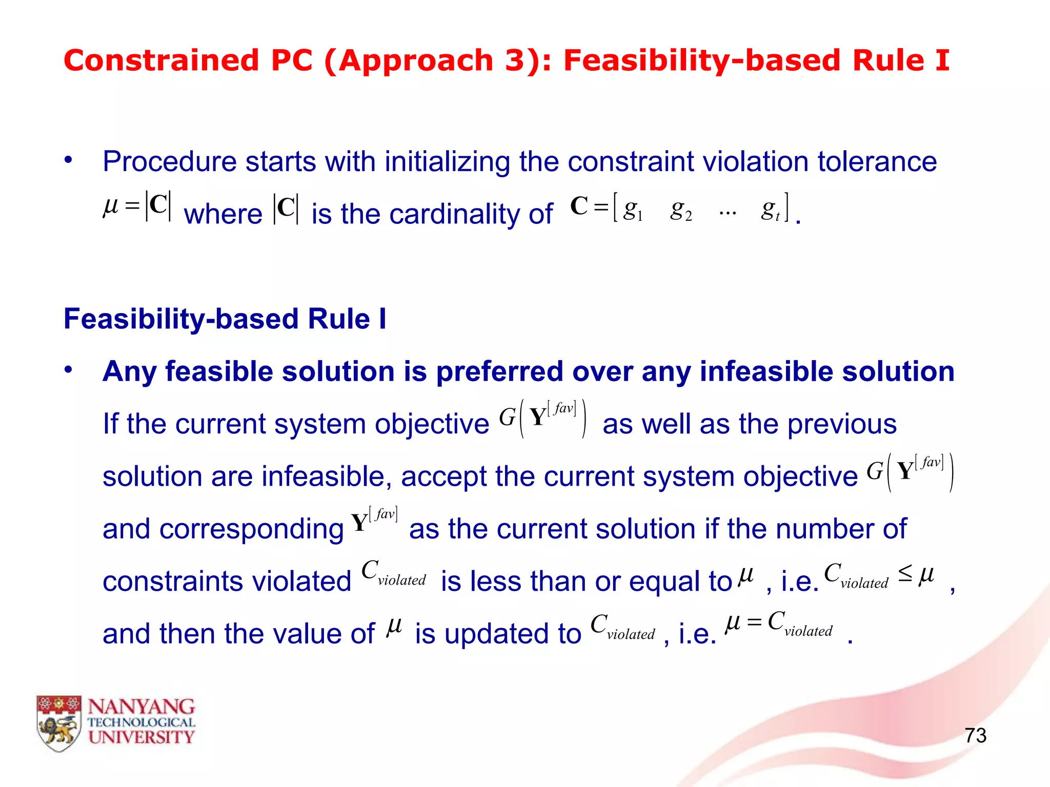 Constrained PC (Approach 3): Feasibility-based Rule I
• Procedure starts with initializing the constraint violation tolerance
where is the cardinality of .
Feasibility-based Rule I
• Any feasible solution is preferred over any infeasible solution
If the current system objective as well as the previous
solution are infeasible, accept the current system objective
and corresponding as the current solution if the number of
constraints violated is less than or equal to , i.e. ,
and then the value of is updated to , i.e. .
73
µ = C [ ]1 2 ... tg g g=CC
[ ]
( )fav
G Y
[ ]fav
Y
[ ]
( )fav
G Y
violatedC µ violatedC µ≤
µ violatedC violatedCµ =
 