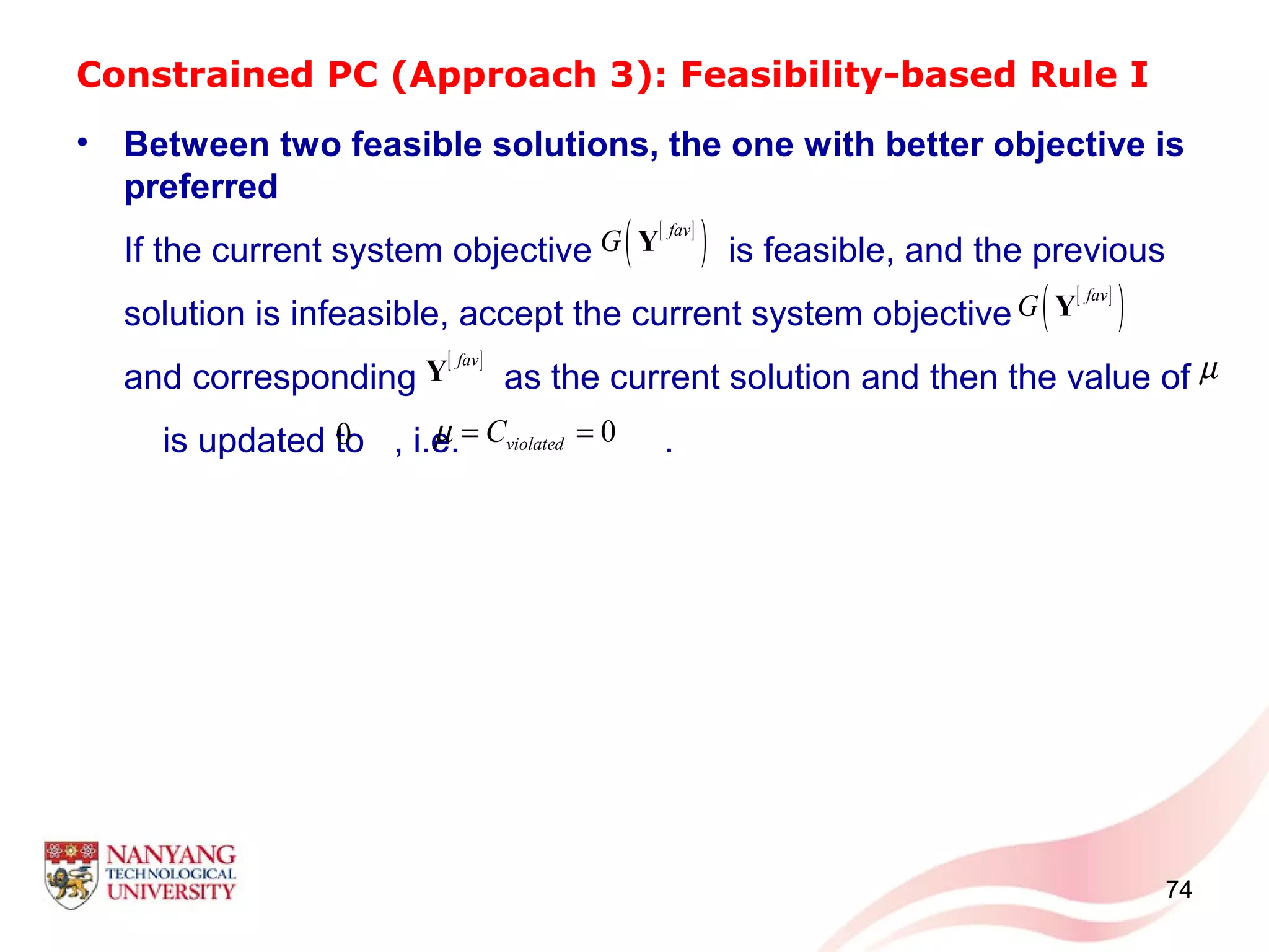 Constrained PC (Approach 3): Feasibility-based Rule I
• Between two feasible solutions, the one with better objective is
preferred
If the current system objective is feasible, and the previous
solution is infeasible, accept the current system objective
and corresponding as the current solution and then the value of
is updated to , i.e. .
74
[ ]
( )fav
G Y
[ ]fav
Y
[ ]
( )fav
G Y
0
µ
0violatedCµ = =
 