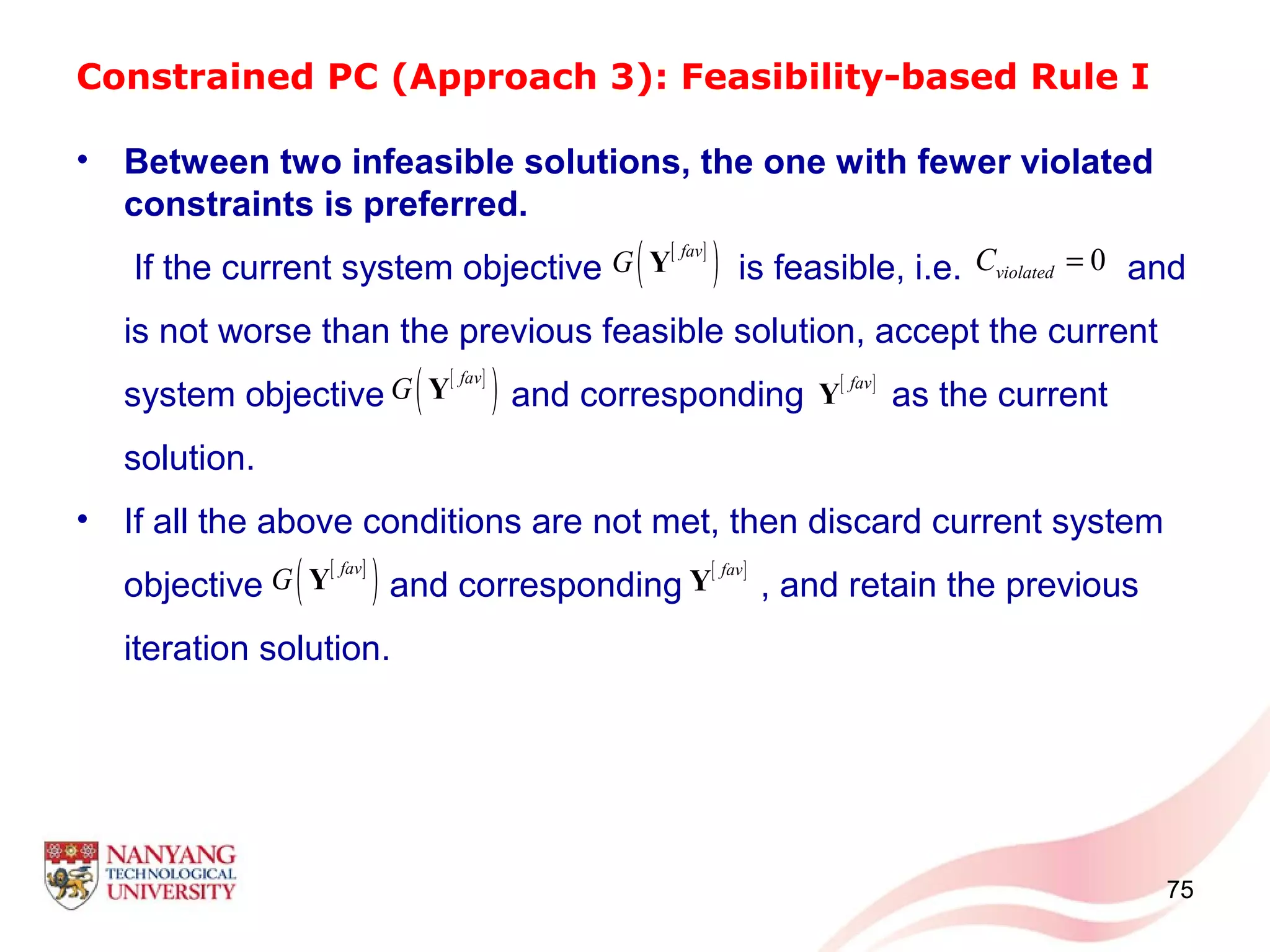 Constrained PC (Approach 3): Feasibility-based Rule I
• Between two infeasible solutions, the one with fewer violated
constraints is preferred.
If the current system objective is feasible, i.e. and
is not worse than the previous feasible solution, accept the current
system objective and corresponding as the current
solution.
• If all the above conditions are not met, then discard current system
objective and corresponding , and retain the previous
iteration solution.
75
[ ]
( )fav
G Y
[ ]fav
Y
[ ]
( )fav
G Y
0violatedC =
[ ]
( )fav
G Y [ ]fav
Y
 