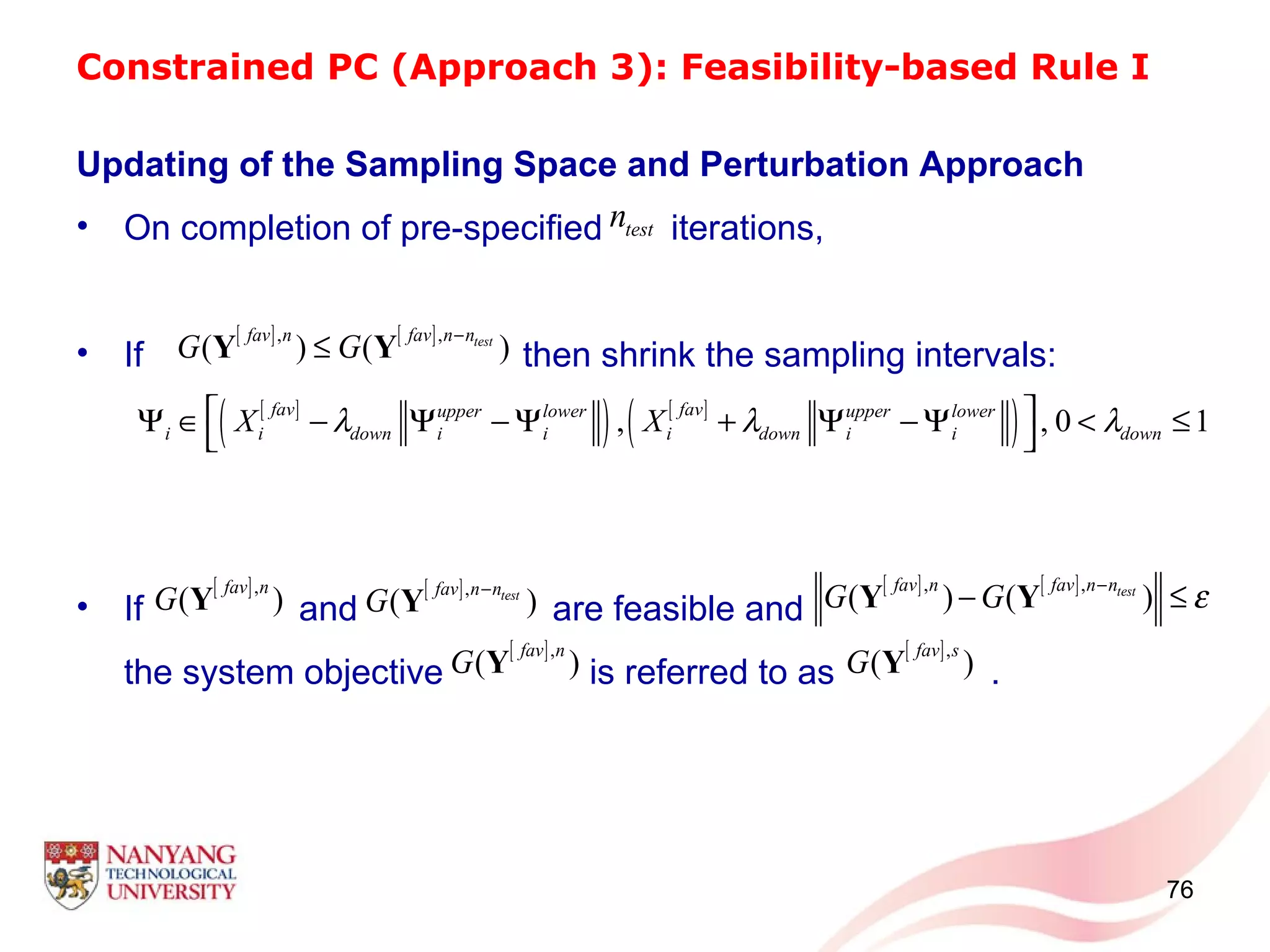 Constrained PC (Approach 3): Feasibility-based Rule I
Updating of the Sampling Space and Perturbation Approach
• On completion of pre-specified iterations,
• If then shrink the sampling intervals:
• If and are feasible and
the system objective is referred to as .
76
[ ] [ ], ,
( ) ( )testfav n fav n n
G G
−
≤Y Y
testn
[ ]
( ) [ ]
( ), , 0 1
fav favupper lower upper lower
i i down i i i down i i downX Xλ λ λ Ψ ∈ − Ψ − Ψ + Ψ − Ψ < ≤
 
[ ],
( )
fav n
G Y [ ],
( )testfav n n
G
−
Y
[ ] [ ], ,
( ) ( )testfav n fav n n
G G ε−
− ≤Y Y
[ ],
( )
fav n
G Y [ ],
( )
fav s
G Y
 