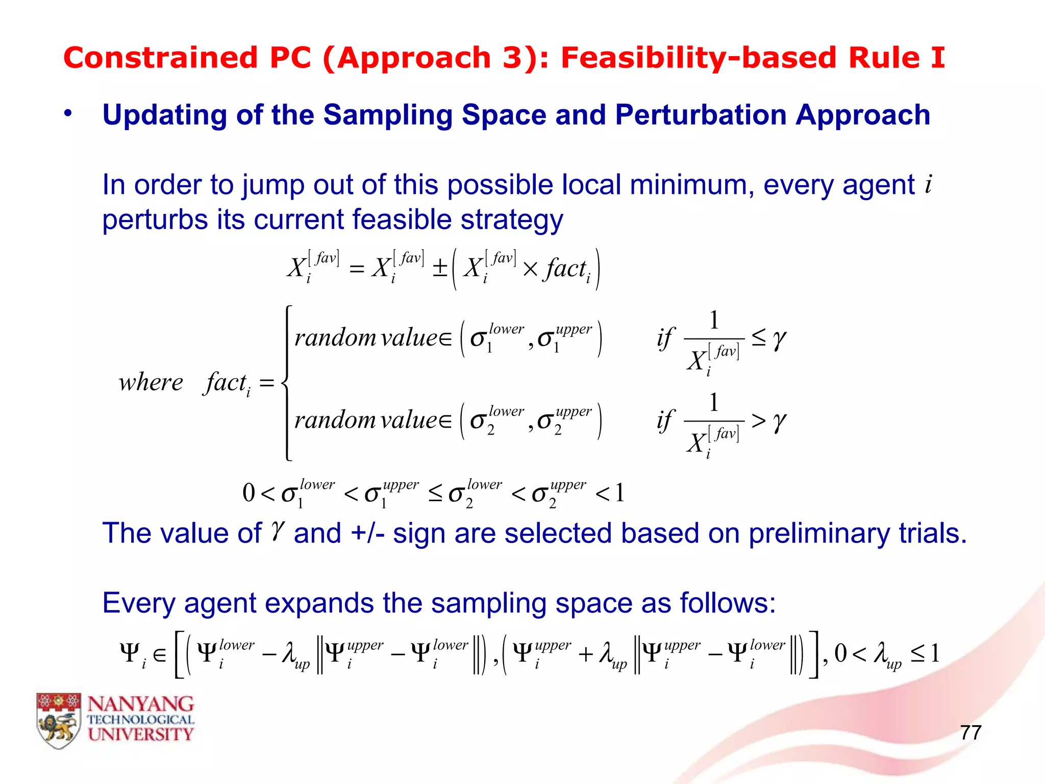 Constrained PC (Approach 3): Feasibility-based Rule I
• Updating of the Sampling Space and Perturbation Approach
In order to jump out of this possible local minimum, every agent
perturbs its current feasible strategy
The value of and +/- sign are selected based on preliminary trials.
Every agent expands the sampling space as follows:
77
i
[ ] [ ] [ ]
( )
( ) [ ]
( ) [ ]
1 1
2 2
1
,
1
,
fav fav fav
i i i i
lower upper
fav
i
i
lower upper
fav
i
X X X fact
randomvalue if
X
where fact
randomvalue if
X
σ σ γ
σ σ γ
= ± ×

∈ ≤

= 
 ∈ >

1 1 2 20 1lower upper lower upper
σ σ σ σ< < ≤ < <
γ
( ) ( ), , 0 1lower upper lower upper upper lower
i i up i i i up i i upλ λ λ Ψ ∈ Ψ − Ψ − Ψ Ψ + Ψ − Ψ < ≤
 
 