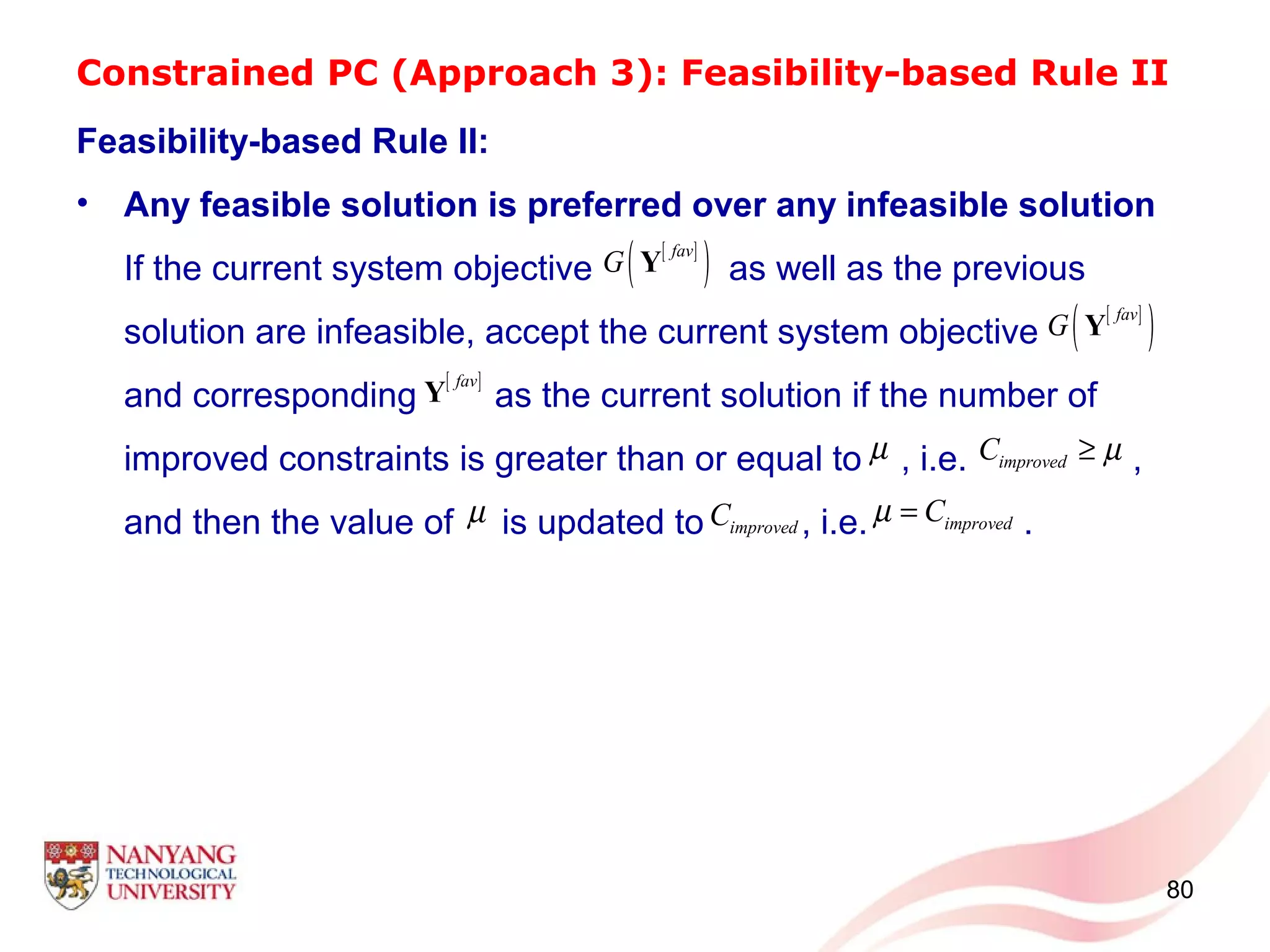 Constrained PC (Approach 3): Feasibility-based Rule II
Feasibility-based Rule II:
• Any feasible solution is preferred over any infeasible solution
If the current system objective as well as the previous
solution are infeasible, accept the current system objective
and corresponding as the current solution if the number of
improved constraints is greater than or equal to , i.e. ,
and then the value of is updated to , i.e. .
80
[ ]
( )fav
G Y
[ ]fav
Y
[ ]
( )fav
G Y
µ improvedC µ≥
µ improvedC improvedCµ =
 