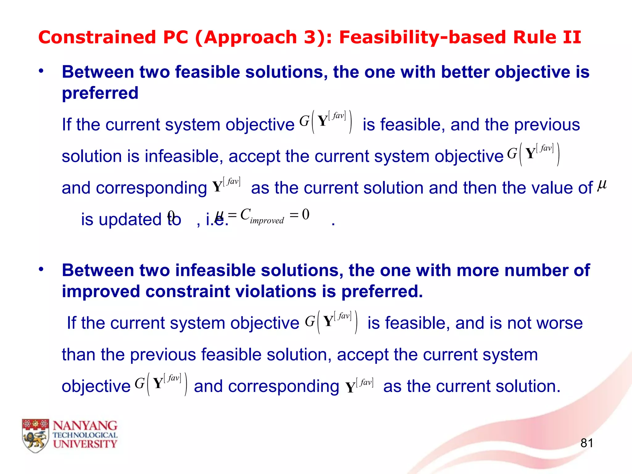 Constrained PC (Approach 3): Feasibility-based Rule II
• Between two feasible solutions, the one with better objective is
preferred
If the current system objective is feasible, and the previous
solution is infeasible, accept the current system objective
and corresponding as the current solution and then the value of
is updated to , i.e. .
• Between two infeasible solutions, the one with more number of
improved constraint violations is preferred.
If the current system objective is feasible, and is not worse
than the previous feasible solution, accept the current system
objective and corresponding as the current solution.
81
[ ]
( )fav
G Y
[ ]fav
Y
[ ]
( )fav
G Y
0
µ
0improvedCµ = =
[ ]
( )fav
G Y
[ ]fav
Y
[ ]
( )fav
G Y
 