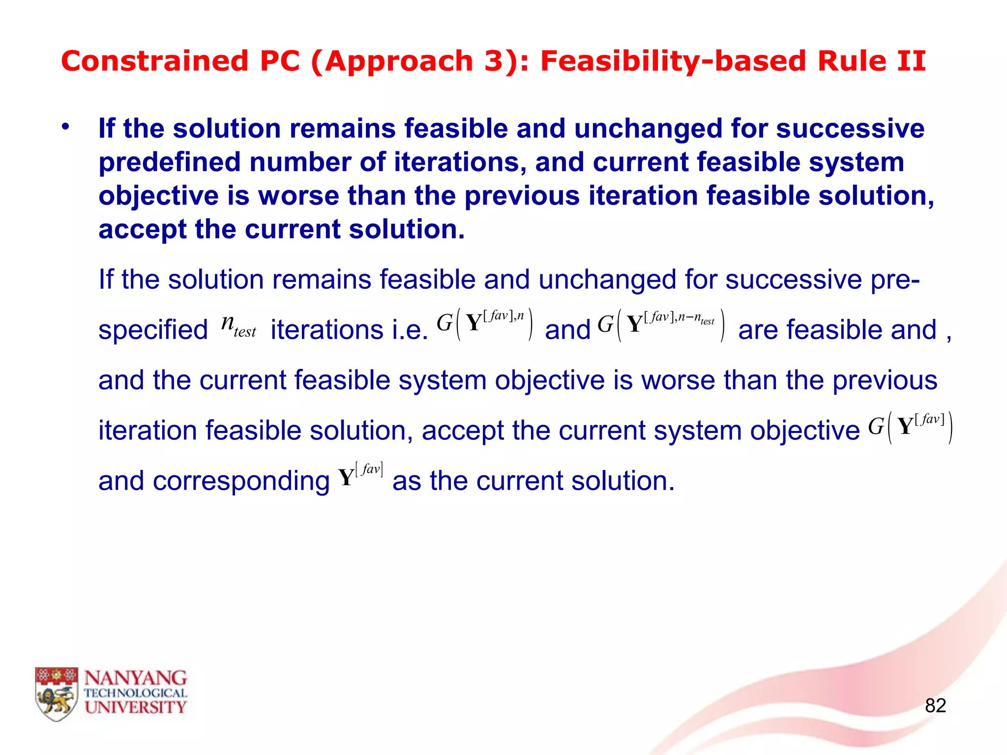 Constrained PC (Approach 3): Feasibility-based Rule II
• If the solution remains feasible and unchanged for successive
predefined number of iterations, and current feasible system
objective is worse than the previous iteration feasible solution,
accept the current solution.
If the solution remains feasible and unchanged for successive pre-
specified iterations i.e. and are feasible and ,
and the current feasible system objective is worse than the previous
iteration feasible solution, accept the current system objective
and corresponding as the current solution.
82
( )[ ],fav n
G Y
[ ]fav
Y
testn ( )[ ], testfav n n
G −
Y
( )[ ]fav
G Y
 