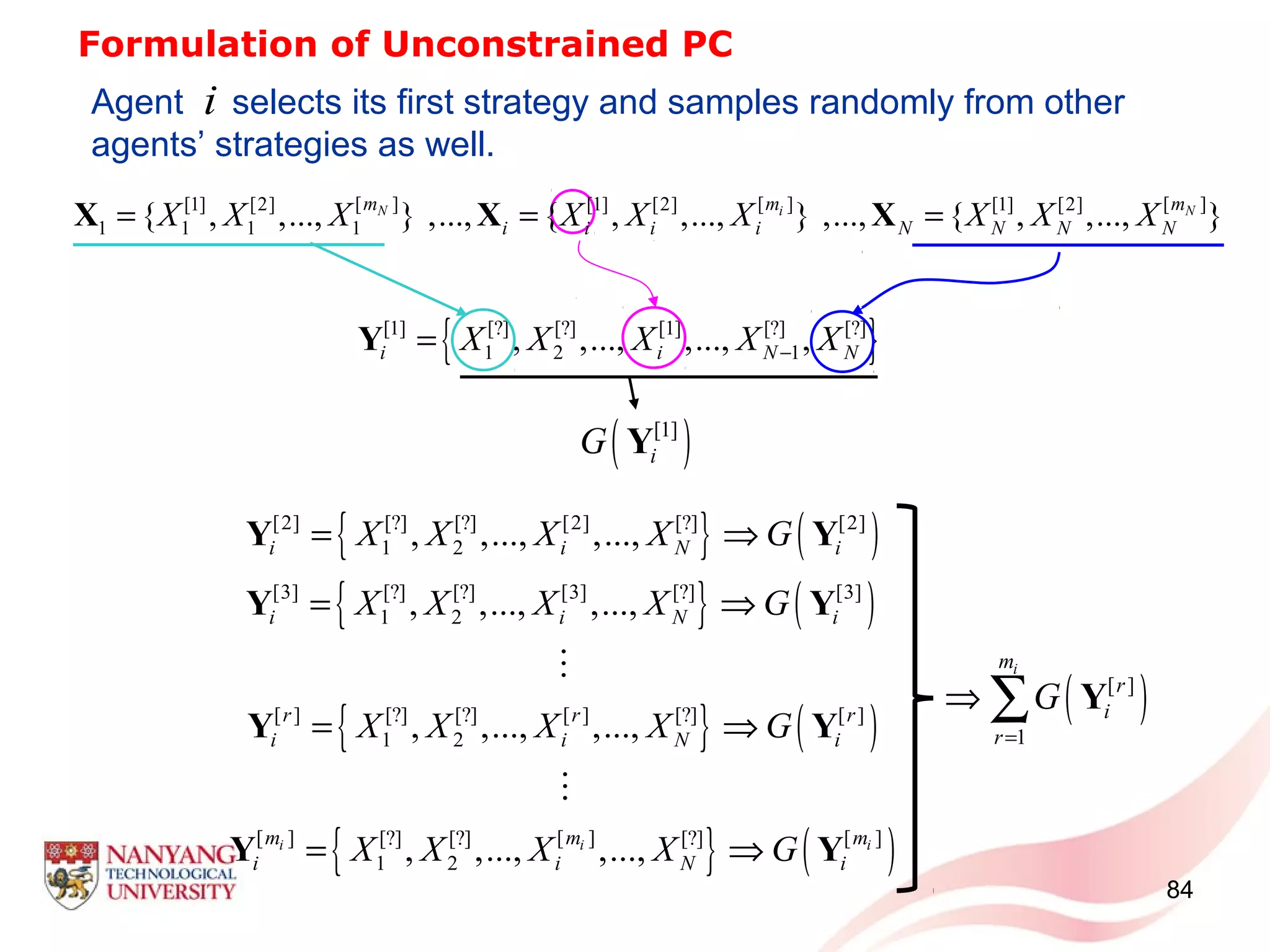 84
Formulation of Unconstrained PC
{ }[1] [?] [?] [1] [?] [?]
1 2 1, ,..., ,..., ,i i N NX X X X X−=Y
Agent selects its first strategy and samples randomly from other
agents’ strategies as well.
( )[1]
iG Y
[ ] [ ] [ ][1] [2] [1] [2] [1] [2]
1 1 1 1{ , ,..., } ,..., { , ,..., } ,..., { , ,..., }N i Nm m m
i i i i N N N NX X X X X X X X X= = =X X X
{ } ( )
{ } ( )
{ } ( )
{ } ( )
[2] [?] [?] [2] [?] [2]
1 2
[3] [?] [?] [3] [?] [3]
1 2
[ ] [?] [?] [ ] [?] [ ]
1 2
[ ] [ ] [ ][?] [?] [?]
1 2
, ,..., ,...,
, ,..., ,...,
, ,..., ,...,
, ,..., ,...,i i i
i i N i
i i N i
r r r
i i N i
m m m
i i N i
X X X X G
X X X X G
X X X X G
X X X X G
= ⇒
= ⇒
= ⇒
= ⇒
Y Y
Y Y
Y Y
Y Y
M
M
( )[ ]
1
im
r
i
r
G
=
⇒ ∑ Y
i
 