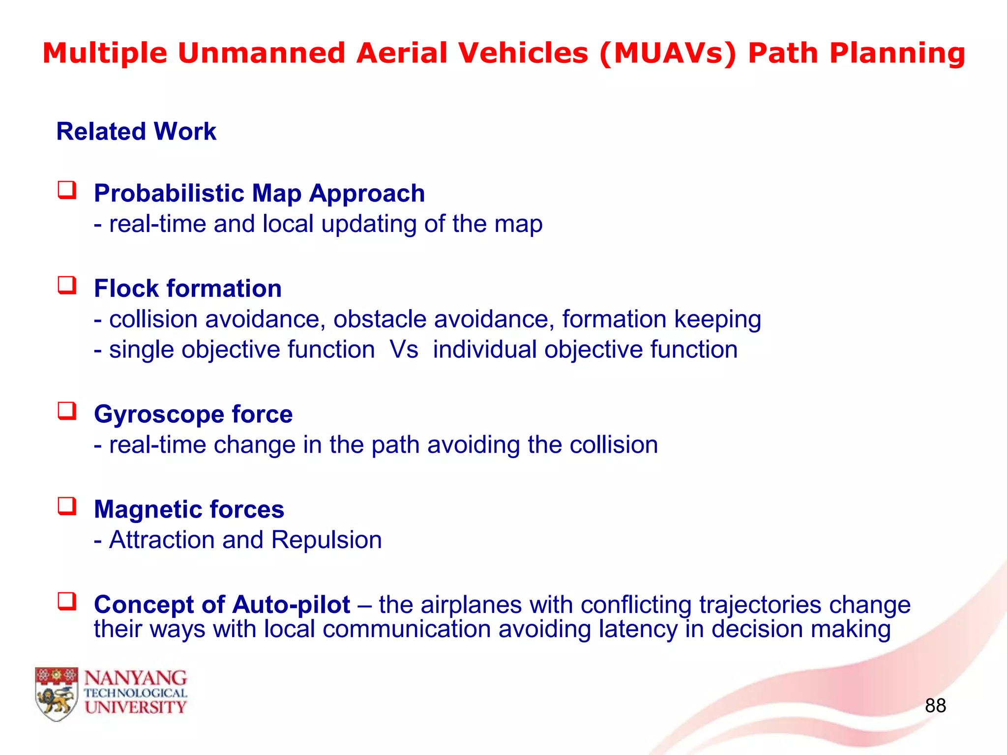 88
Multiple Unmanned Aerial Vehicles (MUAVs) Path Planning
Related Work
 Probabilistic Map Approach
- real-time and local updating of the map
 Flock formation
- collision avoidance, obstacle avoidance, formation keeping
- single objective function Vs individual objective function
 Gyroscope force
- real-time change in the path avoiding the collision
 Magnetic forces
- Attraction and Repulsion
 Concept of Auto-pilot – the airplanes with conflicting trajectories change
their ways with local communication avoiding latency in decision making
 