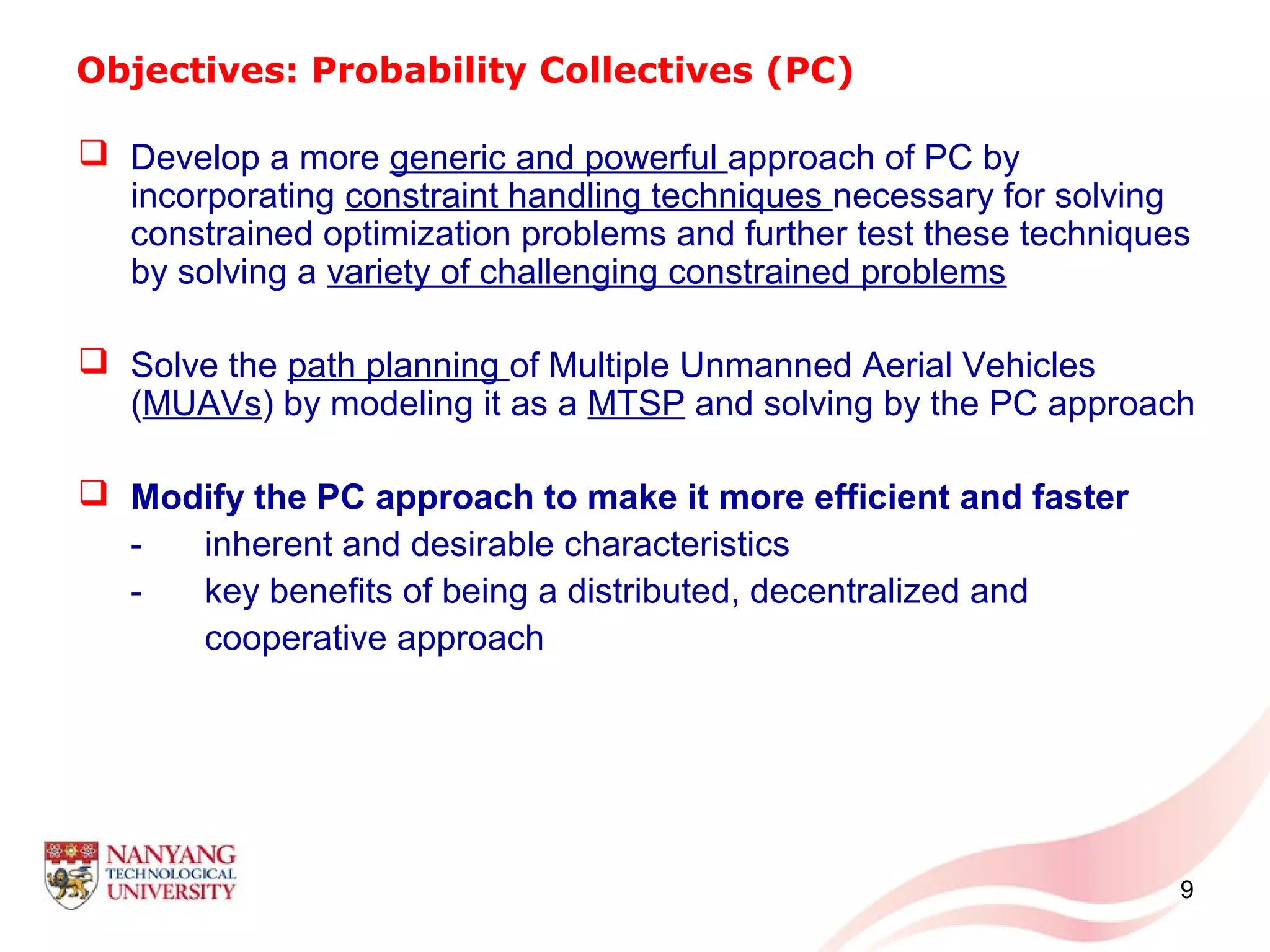 9
Objectives: Probability Collectives (PC)
 Develop a more generic and powerful approach of PC by
incorporating constraint handling techniques necessary for solving
constrained optimization problems and further test these techniques
by solving a variety of challenging constrained problems
 Solve the path planning of Multiple Unmanned Aerial Vehicles
(MUAVs) by modeling it as a MTSP and solving by the PC approach
 Modify the PC approach to make it more efficient and faster
- inherent and desirable characteristics
- key benefits of being a distributed, decentralized and
cooperative approach
 