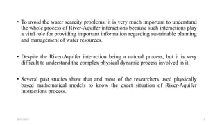 • To avoid the water scarcity problems, it is very much important to understand
the whole process of River-Aquifer interactions because such interactions play
a vital role for providing important information regarding sustainable planning
and management of water resources.
• Despite the River-Aquifer interaction being a natural process, but it is very
difficult to understand the complex physical dynamic process involved in it.
• Several past studies show that and most of the researchers used physically
based mathematical models to know the exact situation of River-Aquifer
interactions process.
9/25/2023 1
 