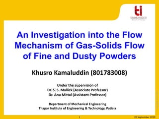 Copyright2013-2014
Khusro Kamaluddin (801783008)
Under the supervision of
Dr. S. S. Mallick (Associate Professor)
Dr. Anu Mittal (Assistant Professor)
Department of Mechanical Engineering
Thapar Institute of Engineering & Technology, Patiala
An Investigation into the Flow
Mechanism of Gas-Solids Flow
of Fine and Dusty Powders
20 September 20191
 
