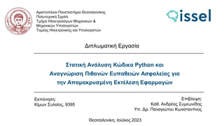 Στατική Ανάλυση Κώδικα Python και
Αναγνώριση Πιθανών Ευπαθειών Ασφαλείας για
την Απομακρυσμένη Εκτέλεση Εφαρμογών
Αριστοτέλειο Πανεπιστήμιο Θεσσαλονίκης
Πολυτεχνική Σχολή
Τμήμα Ηλεκτρολόγων Μηχανικών &
Μηχανικών Υπολογιστών
Τομέας Ηλεκτρονικής και Υπολογιστών
Διπλωματική Εργασία
Εκπόνηση:
Κίμων Συλαίος, 9395
Επίβλεψη:
Καθ. Ανδρέας Συμεωνίδης
Υπ. Δρ. Παναγιώτου Κωνσταντίνος
Θεσσαλονίκη, Ιούλιος 2023
 