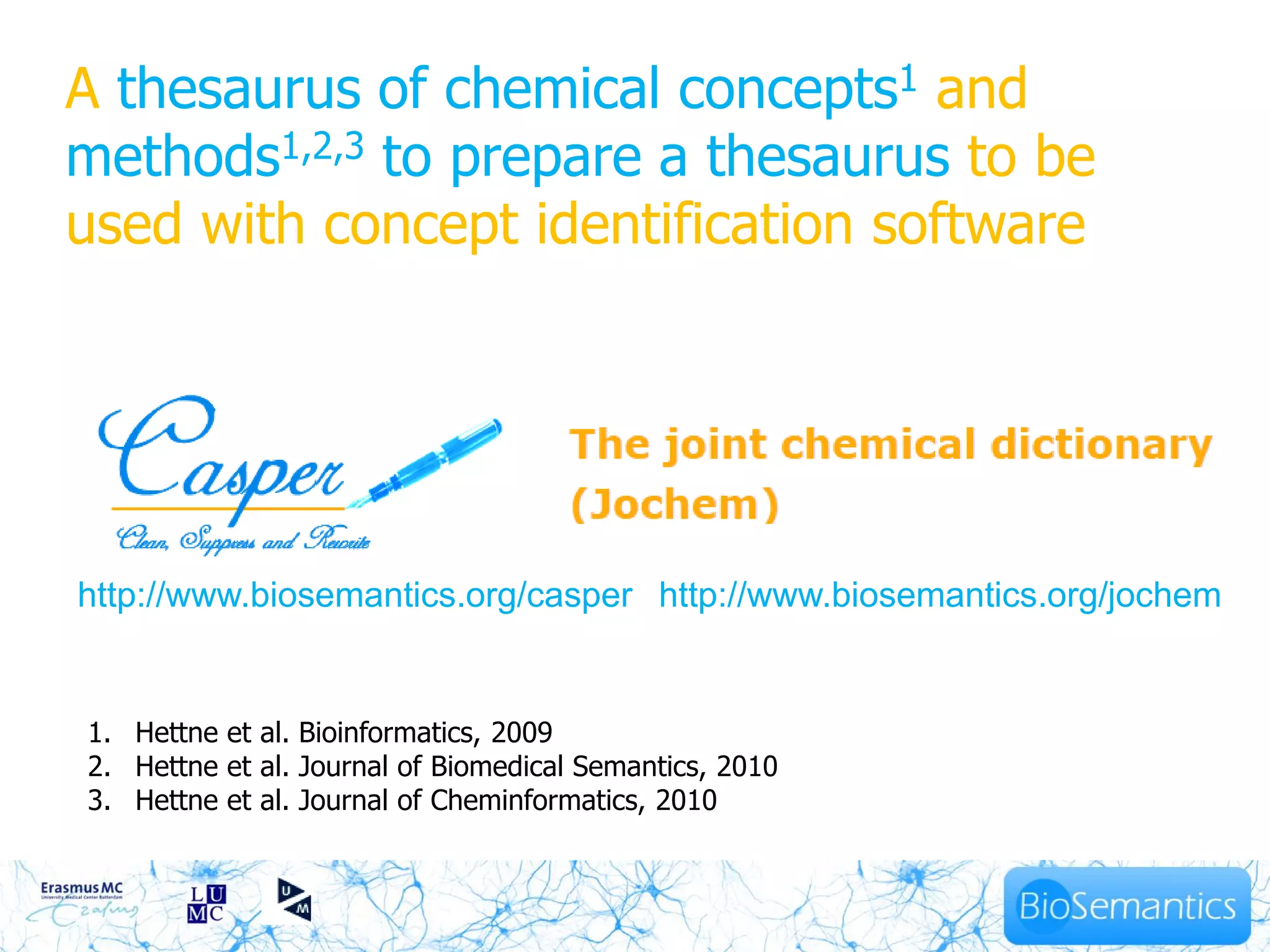 A thesaurus of chemical concepts1 and
methods1,2,3 to prepare a thesaurus to be
used with concept identification software




http://www.biosemantics.org/casper http://www.biosemantics.org/jochem


1. Hettne et al. Bioinformatics, 2009
2. Hettne et al. Journal of Biomedical Semantics, 2010
                                        11
3. Hettne et al. Journal of Cheminformatics, 2010
 