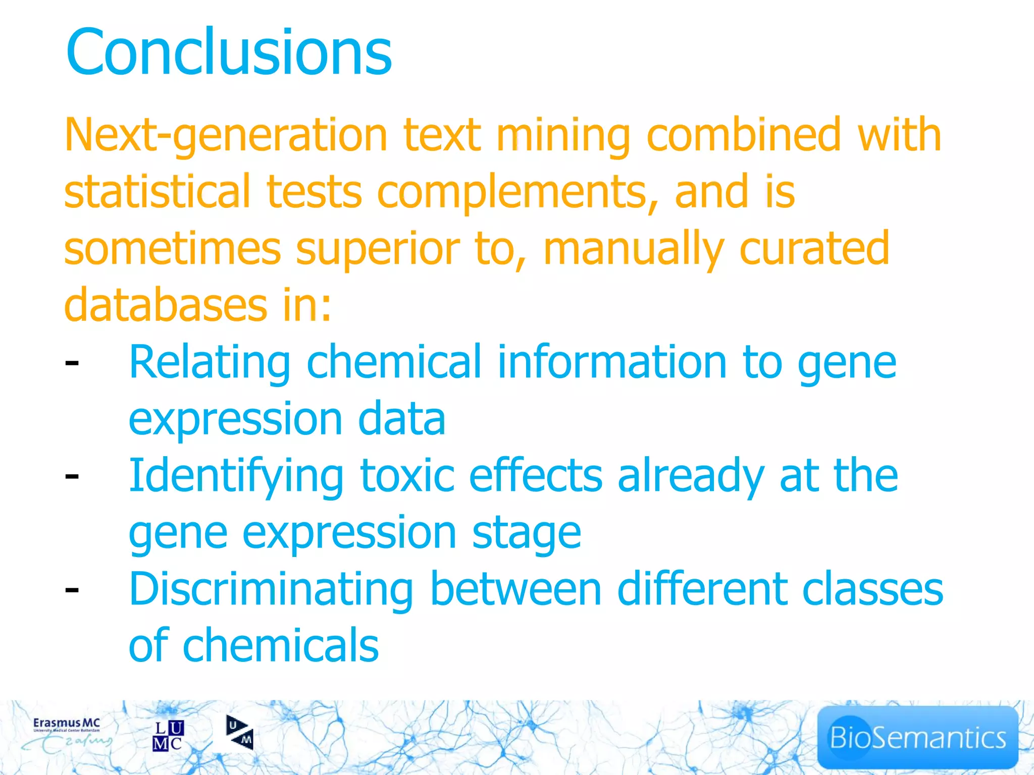 Conclusions
Next-generation text mining combined with
statistical tests complements, and is
sometimes superior to, manually curated
databases in:
- Relating chemical information to gene
   expression data
- Identifying toxic effects already at the
   gene expression stage
- Discriminating between different classes
   of chemicals
 