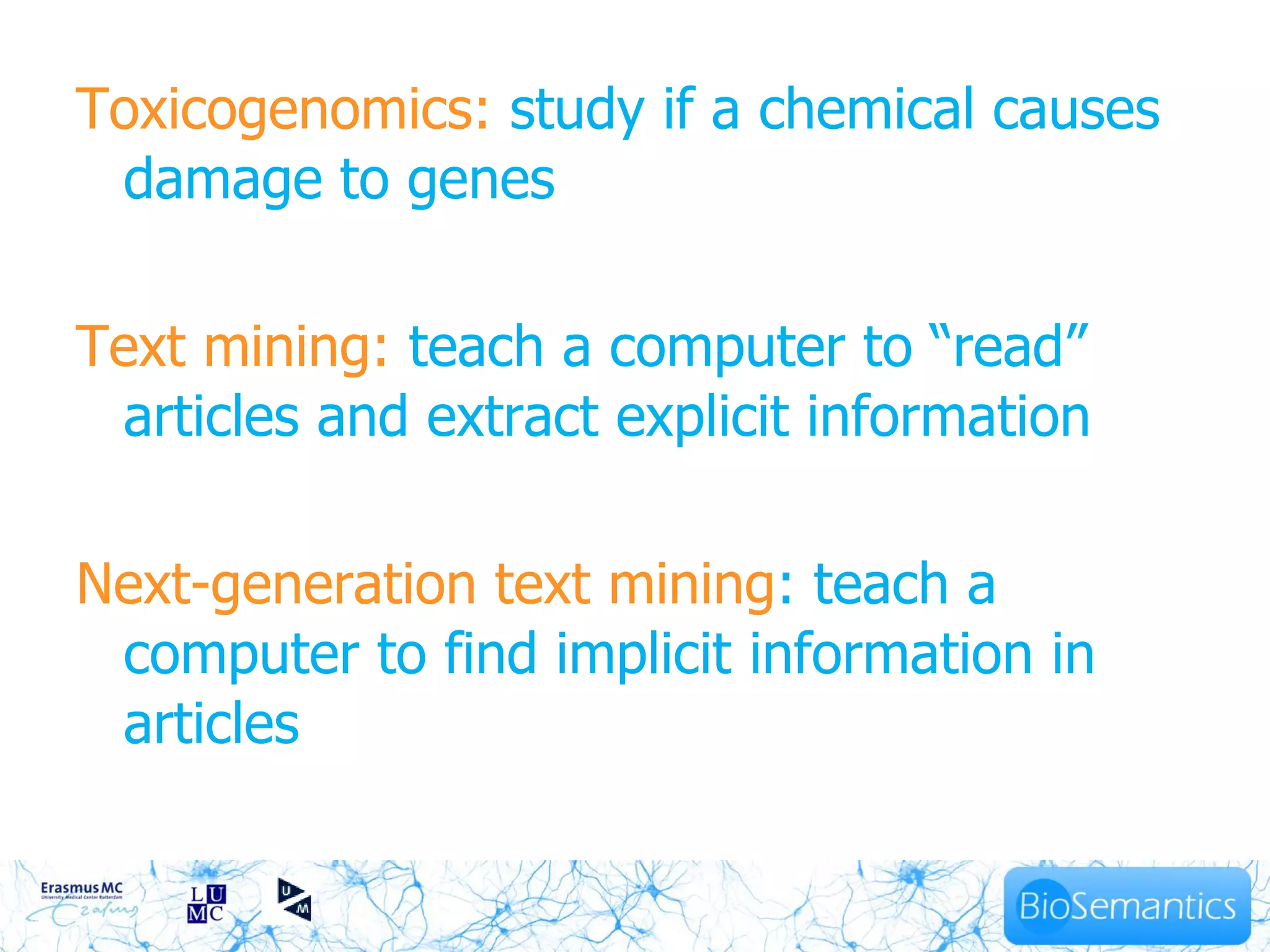 Toxicogenomics: study if a chemical causes
 damage to genes

Text mining: teach a computer to “read”
 articles and extract explicit information

Next-generation text mining: teach a
 computer to find implicit information in
 articles
 