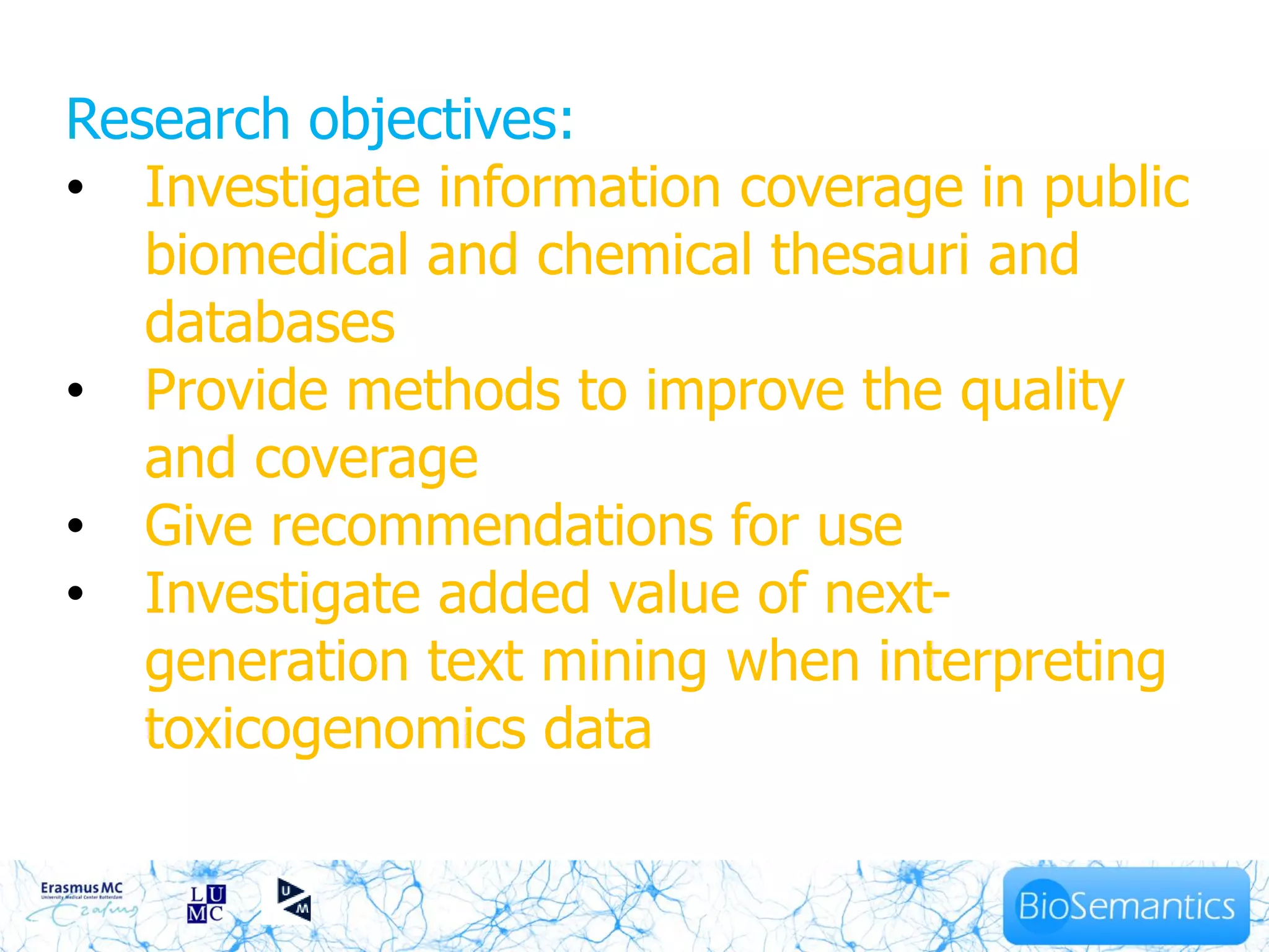 Research objectives:
• Investigate information coverage in public
   biomedical and chemical thesauri and
   databases
• Provide methods to improve the quality
   and coverage
• Give recommendations for use
• Investigate added value of next-
   generation text mining when interpreting
   toxicogenomics data
                    9
 