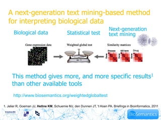 A next-generation text mining-based method
   for interpreting biological data
                                                                         Next-generation
       Biological data                      Statistical test             text mining
                                                                                             12




     This method gives more, and more specific results1
     than other available tools
      http://www.biosemantics.org/weightedglobaltest

1. Jelier R, Goeman JJ, Hettne KM, Schuemie MJ, den Dunnen JT, 't Hoen PA. Briefings in Bioinformatics, 2011
 