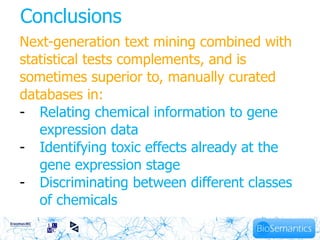Conclusions
Next-generation text mining combined with
statistical tests complements, and is
sometimes superior to, manually curated
databases in:
- Relating chemical information to gene
   expression data
- Identifying toxic effects already at the
   gene expression stage
- Discriminating between different classes
   of chemicals
 