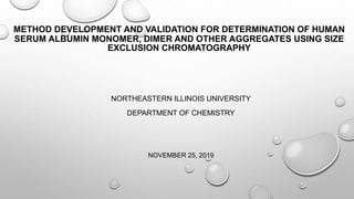 METHOD DEVELOPMENT AND VALIDATION FOR DETERMINATION OF HUMAN
SERUM ALBUMIN MONOMER, DIMER AND OTHER AGGREGATES USING SIZE
EXCLUSION CHROMATOGRAPHY
NORTHEASTERN ILLINOIS UNIVERSITY
DEPARTMENT OF CHEMISTRY
NOVEMBER 25, 2019
 