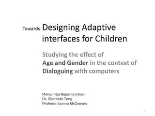Towards   Designing Adaptive
          interfaces for Children
          Studying the effect of
          Age and Gender in the context of
          Dialoguing with computers


          Mohan Raj Rajamanickam
          Dr. Charlotte Tang
          Professor Joanna McGrenere
                                             1
 