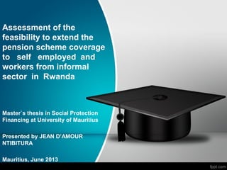 Assessment of the
feasibility to extend the
pension scheme coverage
to self employed and
workers from informal
sector in Rwanda

Master`s thesis in Social Protection
Financing at University of Mauritius
Presented by JEAN D’AMOUR
NTIBITURA
Mauritius, June 2013

 