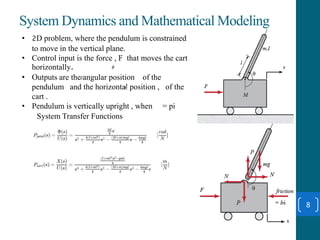 System Dynamics and Mathematical Modeling
8
• 2D problem, where the pendulum is constrained
to move in the vertical plane.
• Control input is the force , F that moves the cart
horizontally.
• Outputs are the angular position of the
pendulum and the horizontal position , of the
cart .
• Pendulum is vertically upright , when = pi
System Transfer Functions
 