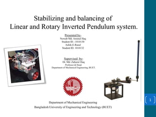 Stabilizing and balancing of
Linear and Rotary Inverted Pendulum system.
Presented by-
Nowab Md. Aminul Haq
Student ID. -1010130
Ashik-E-Rasul
Student ID. 1010132
Department of Mechanical Engineering
Bangladesh University of Engineering and Technology (BUET)
1
Supervised by-
Dr. Md. Zahurul Haq
Professor & Head.
Department of Mechanical Engineering, BUET.
 