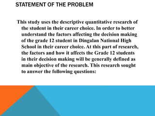 STATEMENT OF THE PROBLEM
This study uses the descriptive quantitative research of
the student in their career choice. In order to better
understand the factors affecting the decision making
of the grade 12 student in Dingalan National High
School in their career choice. At this part of research,
the factors and how it affects the Grade 12 students
in their decision making will be generally defined as
main objective of the research. This research sought
to answer the following questions:
 