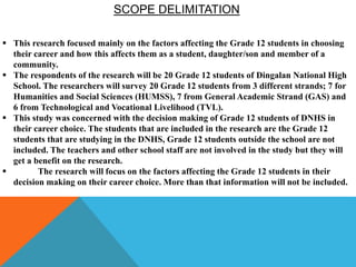 SCOPE DELIMITATION
 This research focused mainly on the factors affecting the Grade 12 students in choosing
their career and how this affects them as a student, daughter/son and member of a
community.
 The respondents of the research will be 20 Grade 12 students of Dingalan National High
School. The researchers will survey 20 Grade 12 students from 3 different strands; 7 for
Humanities and Social Sciences (HUMSS), 7 from General Academic Strand (GAS) and
6 from Technological and Vocational Livelihood (TVL).
 This study was concerned with the decision making of Grade 12 students of DNHS in
their career choice. The students that are included in the research are the Grade 12
students that are studying in the DNHS, Grade 12 students outside the school are not
included. The teachers and other school staff are not involved in the study but they will
get a benefit on the research.
 The research will focus on the factors affecting the Grade 12 students in their
decision making on their career choice. More than that information will not be included.
 