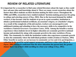 REVIEW OF RELATED LITERATURE
It is important for a researcher to find some related literature about the topic so they could
have advance idea and knowledge about it. There are many recent researches about the
factors that affect students on their decision making for their career. Throughout the
1900s and 2000s, researchers have studied students’ decision-making processes for going
to college and selecting careers (Choy, 2002). Due to the increased demand for skilled
workers, it has become vital for students to go on to a post secondary institution to
obtain a professional technical certificate, an associate’s degree, or a bachelor’s degree.
As a result of the complexity of the job market, workers are encouraged to seek
additional training and schooling to have the necessary skills to be competitive in the
workforce (National Governors Association Center, 2010). Among the benefits a society
experiences when students invest in higher education are economic growth to national
income and productivity along with economic growth to the state workforce (Perna,
2006). The community in which the institution resides also experiences economic growth
as does the community where the individual graduate resides (Fatima & Paulsen, 2004)
Other benefits to society are an increase in community service and civic participation, a
reduction in the need for social support programs, and lower crime rates (Baum &
Payea, 2004) Research confirmed that the more education the parent had, the greater
chance there was of their child enrolling in a four-year college (Choy, 2002).
 