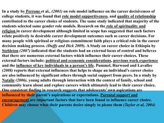 In a study by Perrone et al., (2001) on role model influence on the career decisiveness of
college students, it was found that role model supportiveness, and quality of relationship
contributed to the career choice of students. The same study indicated that majority of the
students selected same gender role models. Research on the role of spirituality and
religion in career development although limited in scope has suggested that such factors
relate positively to desirable career development outcomes such as career decisions. For
many people with spiritual or religious commitment faith plays a critical role in the career
decision making process. (Duffy and Dick 2009). A Study on career choice in Ethiopia by
Stebleton (2007) indicated that the students had an external locus of control and believes
that there are numerous external factors which influence their career choices. These
external factors include; political and economic considerations, previous work experience
and the influence of key individuals in a person’s life. Pummel, Harwood and Lavallee
(2008) reports that external influences that helps to shape an individual’s career choice
are also influenced by significant others through social support from peers. In a study by
Natalie (2006), young adults through interaction with the context of family, school and
community learn about and explore careers which ultimately lead to their career choice.
One consistent finding in research suggests that adolescents’ own aspirations are
influenced by their parent’s aspirations or expectations. Parental support and
encouragement are important factors that have been found to influence career choice.
Children may choose what their parents desire simply to please them (Taylor et al, 2004)
 