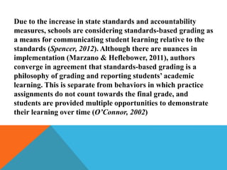 Due to the increase in state standards and accountability
measures, schools are considering standards-based grading as
a means for communicating student learning relative to the
standards (Spencer, 2012). Although there are nuances in
implementation (Marzano & Heflebower, 2011), authors
converge in agreement that standards-based grading is a
philosophy of grading and reporting students’ academic
learning. This is separate from behaviors in which practice
assignments do not count towards the final grade, and
students are provided multiple opportunities to demonstrate
their learning over time (O’Connor, 2002)
 