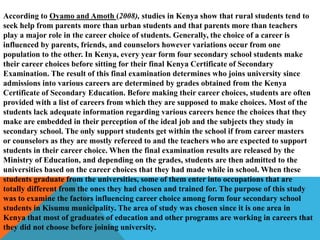 According to Oyamo and Amoth (2008), studies in Kenya show that rural students tend to
seek help from parents more than urban students and that parents more than teachers
play a major role in the career choice of students. Generally, the choice of a career is
influenced by parents, friends, and counselors however variations occur from one
population to the other. In Kenya, every year form four secondary school students make
their career choices before sitting for their final Kenya Certificate of Secondary
Examination. The result of this final examination determines who joins university since
admissions into various careers are determined by grades obtained from the Kenya
Certificate of Secondary Education. Before making their career choices, students are often
provided with a list of careers from which they are supposed to make choices. Most of the
students lack adequate information regarding various careers hence the choices that they
make are embedded in their perception of the ideal job and the subjects they study in
secondary school. The only support students get within the school if from career masters
or counselors as they are mostly refereed to and the teachers who are expected to support
students in their career choice. When the final examination results are released by the
Ministry of Education, and depending on the grades, students are then admitted to the
universities based on the career choices that they had made while in school. When these
students graduate from the universities, some of them enter into occupations that are
totally different from the ones they had chosen and trained for. The purpose of this study
was to examine the factors influencing career choice among form four secondary school
students in Kisumu municipality. The area of study was chosen since it is one area in
Kenya that most of graduates of education and other programs are working in careers that
they did not choose before joining university.
 