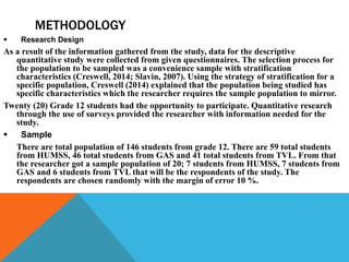 METHODOLOGY
 Research Design
As a result of the information gathered from the study, data for the descriptive
quantitative study were collected from given questionnaires. The selection process for
the population to be sampled was a convenience sample with stratification
characteristics (Creswell, 2014; Slavin, 2007). Using the strategy of stratification for a
specific population, Creswell (2014) explained that the population being studied has
specific characteristics which the researcher requires the sample population to mirror.
Twenty (20) Grade 12 students had the opportunity to participate. Quantitative research
through the use of surveys provided the researcher with information needed for the
study.
 Sample
There are total population of 146 students from grade 12. There are 59 total students
from HUMSS, 46 total students from GAS and 41 total students from TVL. From that
the researcher got a sample population of 20; 7 students from HUMSS, 7 students from
GAS and 6 students from TVL that will be the respondents of the study. The
respondents are chosen randomly with the margin of error 10 %.
 