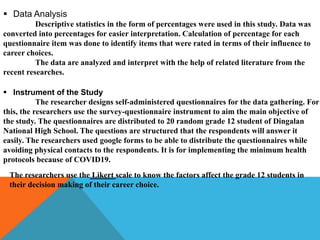  Data Analysis
Descriptive statistics in the form of percentages were used in this study. Data was
converted into percentages for easier interpretation. Calculation of percentage for each
questionnaire item was done to identify items that were rated in terms of their influence to
career choices.
The data are analyzed and interpret with the help of related literature from the
recent researches.
 Instrument of the Study
The researcher designs self-administered questionnaires for the data gathering. For
this, the researchers use the survey-questionnaire instrument to aim the main objective of
the study. The questionnaires are distributed to 20 random grade 12 student of Dingalan
National High School. The questions are structured that the respondents will answer it
easily. The researchers used google forms to be able to distribute the questionnaires while
avoiding physical contacts to the respondents. It is for implementing the minimum health
protocols because of COVID19.
The researchers use the Likert scale to know the factors affect the grade 12 students in
their decision making of their career choice.
 