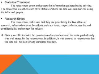  Statistical Treatment
The researchers count and groups the information gathered using tallying.
The researcher uses the Descriptive Statistics where the data was summarized using
the table and graphs.
 Research Ethics
The researchers make sure that they are prioritizing the five ethics of
research; informed consent, beneficence-do not harm, respects the anonymity and
confidentiality and respect for privacy.
 Data was collected with the permission of respondents and the main goal of study
was well stated by the respondents. In addition, it was ensured to respondents that
the data will not use for any unrelated business.
 
