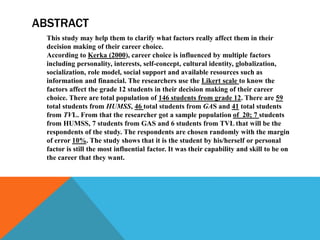ABSTRACT
This study may help them to clarify what factors really affect them in their
decision making of their career choice.
According to Kerka (2000), career choice is influenced by multiple factors
including personality, interests, self-concept, cultural identity, globalization,
socialization, role model, social support and available resources such as
information and financial. The researchers use the Likert scale to know the
factors affect the grade 12 students in their decision making of their career
choice. There are total population of 146 students from grade 12. There are 59
total students from HUMSS, 46 total students from GAS and 41 total students
from TVL. From that the researcher got a sample population of 20; 7 students
from HUMSS, 7 students from GAS and 6 students from TVL that will be the
respondents of the study. The respondents are chosen randomly with the margin
of error 10%. The study shows that it is the student by his/herself or personal
factor is still the most influential factor. It was their capability and skill to be on
the career that they want.
 
