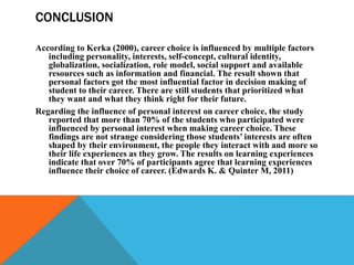 CONCLUSION
According to Kerka (2000), career choice is influenced by multiple factors
including personality, interests, self-concept, cultural identity,
globalization, socialization, role model, social support and available
resources such as information and financial. The result shown that
personal factors got the most influential factor in decision making of
student to their career. There are still students that prioritized what
they want and what they think right for their future.
Regarding the influence of personal interest on career choice, the study
reported that more than 70% of the students who participated were
influenced by personal interest when making career choice. These
findings are not strange considering those students’ interests are often
shaped by their environment, the people they interact with and more so
their life experiences as they grow. The results on learning experiences
indicate that over 70% of participants agree that learning experiences
influence their choice of career. (Edwards K. & Quinter M, 2011)
 